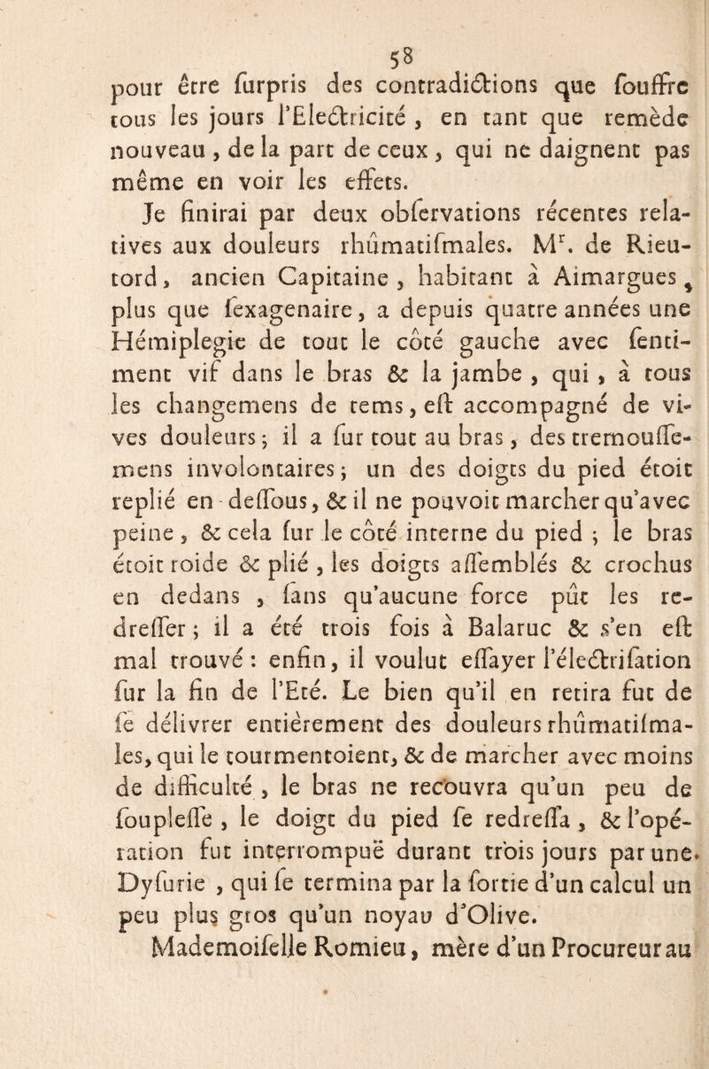 pour erre furpris des contradi&ions que fouffrc tous les jours i’Eleéfricité , en tant que remède nouveau , de la part de ceux , qui ne daignent pas même en voir les effets. Je finirai par deux obfervations récentes rela¬ tives aux douleurs rhûmatifmales. Mr. de Rieu- tord, ancien Capitaine, habitant à Aimargues , plus que fexagenaire, a depuis quatre années une Hémiplégie de tout le côté gauche avec fenci¬ ment vif dans le bras 5c la jambe , qui , à tous les changemens de rems,eft accompagné de vi¬ ves douleurs; il a fur tout au bras, des tremouffe- mens involontaires; un des doigts du pied étoit replié en defïous, & il ne pouvoir marcher qu’avec peine, 5c cela fur le côté interne du pied ; le bras étoit roide & plié , les doigts a fiemblés 5c crochus en dedans , fans qu’aucune force pût les rc- dreffer ; il a été trois fois à Balaruc & s’en eft mai trouvé: enfin, il voulut effayer leleélrifàtion fur la fin de l’Eté. Le bien qu’il en retira fut de fe délivrer entièrement des douleurs rhûmatifma¬ les, qui le tourmentoient, 5c de marcher avec moins de difficulté , le bras ne recouvra qu’un peu de foupleffe , le doigt du pied fe redreffa , ôc l’opé¬ ration fut interrompuë durant trois jours par une. Dyfurie , qui fe termina par la fortie d’un calcul un peu plus gros qu’un noyau d’Olive. Mademoifelle Romieu, mère d’un Procureur au