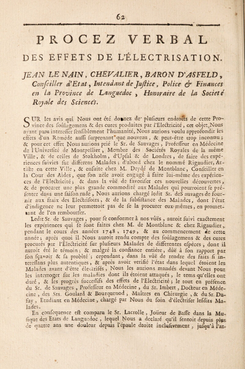 PKOCEZ VERBAL DES EFFETS DE L’ÉLECTRISATION, JEAN LE NAIN, CHEVALIER, BARON D'ASFELD, Confeiller dyEtat, Intendant de Jujtice, Police & Finances en la Province de Languedoc , Honoraire de la Société Royale des Sciencés. SUR les avis qui Nous ont été donnez de* placeurs endroits de cette Pro~ vince des foûlagemens 8c des cures produites par i’Eledricité, cet obje:?Noiis avant paru interdfer fenfblement l’humanité. Nous aurions voulu approfondir les effets d’un Remède auffi furprenant que nouveau , 8c peut-être trop inconnu ; 8c pour cet effet Nous aurions prié le Sr. de Sauvages , Profeffeur en Médecine de l’Univerfité de Montpellier , Membre des Sociétés Royales de la même Ville, & de celles de Stokhoim, d’Upfal 8c de Londres, de faire des expé¬ riences fuivies fur differens Malades; d’abord chez le nommé Rigaudier, Ar- tille en cette Ville, & enfuite chez M. Deyde de Montblanc, Confeiller en la Cour des Aides, que fon zèle avoit engagé à faire lui-même des expérien¬ ces de l’Eleélricité j & dans la vue de favorifer ces nouvelles découvertes, 8c de procurer une plus grande commodité aux Malades qui pourroient fe pré- fenter dans une faifon rude , Nous aurions chargé ledit Sr. deS auvages de four¬ nir aux fraix des Eleélrifoirs, & de la fubfiflance des Malades, dont l’état d’indigence ne leur permettoit pas de fe la procurer eux-mêmes, en promet¬ tant de l’en rembourfer. Ledit Sr de Sauvages, pour fe conformer à nos vûës , auroit fuivi exadement les expériences qui fe font faites chez M. de Montblanc 8c chez Rigaudier 5 pendant le cours des années 1748 , 1749, & au commencement de cette année ; après quoi il Nous auroit rendu compte des foûlagemens & des cures procurés par l’Eledricité fur pluficurs Malades de differentes efpèces , dont il auroit été le témoin -, & malgré la confiance entière, due à fon rapport par fon feavoir 8c fa probité’; cependant, dans la vûë de rendre des faits fi in- tereflans plus autentiques, 8c après avoir vérifié l’état dans lequel étoient les Malades avant d’être électrifés, Nous les aurions mandés devant Nous pour les interroger fur les maladies dont ils étoient attaqués , le tems qu’elles ont duré , 8c les progrès fucceiîifs des effets de l’Eledricité ; le tout en préfence du Sr. de Sauvages , Profeffeur en Médecine ,^du Sr. Imbert, Dodeuren Méde¬ cine , des Sis. Goulard 8c Bourquenod , Maîtres en Chirurgie , & duSr. Du- fay , Etudiant en Médecine, chargé par Nous du foin d’éiedtifer lefdits Ma¬ lades. En confequence eft comparu le Sr. Lacrolle , Joueur de Baffe dans la Ma¬ nque des Etats de Languedoc , lequel Nous a déclaré qu’il fentoit depuis plus de quatre ans une douleur depuis l’épaule droite inclufiyement , jufqu’à i’at-