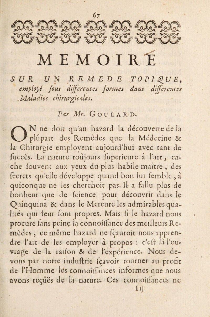 M E MOIRE SUR UN REMEDE TOPIQUE, employé fous differentes formes dans differentes Maladies chirurgicales. Par Mr. GouiARD. ON ne doit qu’au hazard la découverte de la plupart des Remèdes que la Médecine 8c la Chirurgie employent aujourd’hui avec tant de fuccès. La nature toujours fuperieure à l’art, ca¬ che fou vent aux yeux du plus habile maître , des fecrets qu’elle développe quand bon lui femble } à quiconque ne les cherchoit pas. Il a fallu plus de bonheur que de fcience pour découvrir dans le Quinquina & dans le Mercure les admirables qua¬ lités qui deur font propres. Mais fi le hazard nous procure fans peine la connoiffance des meilleurs Re¬ mèdes , ce même hazard ne fçauroit nous appren¬ dre l’art de les employer à propos : c’eft là l’ou¬ vrage de la raifon & de l’expérience. Nous de¬ vons par notre induftrie fçavoir tourner au profit de l’Homme lés connoiffances informes que nous avons reçues de la nature. Ces connoiffances ne l'j l