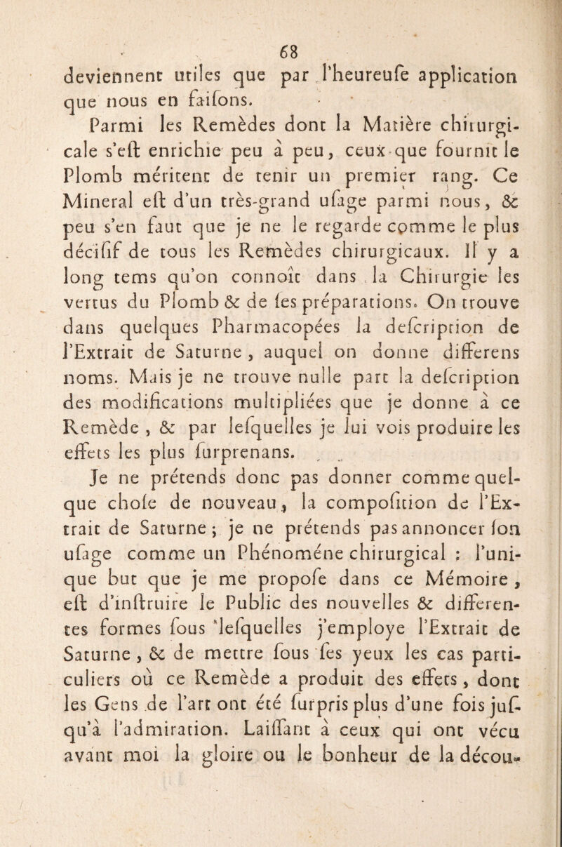 deviennent utiles que par J’heureufe application que nous en failons. Parmi les Remèdes dont la Matière chiiurgi- cale s’etl enrichie peu à peu, ceux que fournit le Plomb méritent de tenir un premier rang. Ce Minerai eft d’un très-grand ufage parmi nous, &c peu s’en faut que je ne le regarde comme le plus décifif de tous les Remèdes chirurgicaux. Il y a long tems qu’on connoît dans la Chirurgie tes vertus du Plomb & de les préparations. On trouve dans quelques Pharmacopées la delcription de l’Extrait de Saturne , auquel on donne differens noms. Mais je ne trouve nulle part la delcription des modifications multipliées que je donne à ce Remède , & par lefque les je lui vois produire les effets les plus lurprenans. Je ne prétends donc pas donner comme quel¬ que choie de nouveau, la compofition de l’Ex- traic de Saturne; je ne prétends pas annoncer Ion ufage comme un Phénomène chirurgical : l’uni¬ que but que je me propofe dans ce Mémoire , elf d’rnftruire le Public des nouvelles & differen¬ tes formes fous ’lefquelles j’employe l’Extrait de Saturne , & de mettre fous fes yeux les cas parti¬ culiers où ce Remède a produit des elfecs, donc les Gens de l’art ont été fur pris plus d’une foisjuf. qu’à l'admiration. Lailfant à ceux qui ont vécu avant moi la gloire ou le bonheur de la décou»