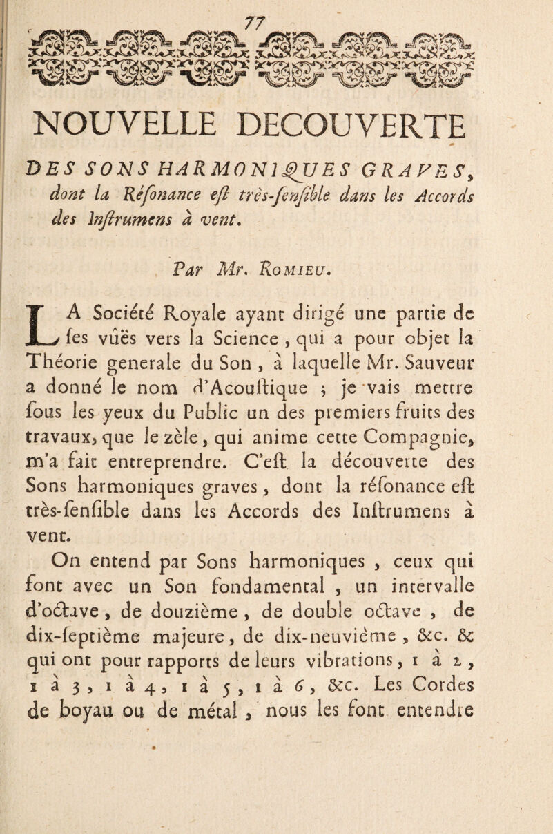 NOUVELLE DECOUVERTE DES SONS HARMONIQUES GRAVESy dont la Réfonance eft très-fenfible dans les Accords des lnjîrumens à vent. Par Mr. Romieu. LA Société Royale ayant dirigé une partie de (es vues vers la Science , qui a pour objet la Théorie generale du Son , à laquelle Mr. Sauveur a donné le nom d’Acouftique 5 je vais mettre fous les yeux du Public un des premiers fruits des travaux,que le zèle, qui anime cette Compagnie, m’a fait entreprendre. C’eft la découverte des Sons harmoniques graves, dont la réfonance eft très-fenftble dans les Accords des Inftrumens à vent. On entend par Sons harmoniques , ceux qui font avec un Son fondamental , un intervalle d’oétave , de douzième , de double oétave , de dix-leptième majeure, de dix-neuvième, &c. & qui ont pour rapports de leurs vibrations, 1 à 1, 1 à 3) 1 à 4) 1 à j) 1 &c. fes C°rdes de boyau ou de métal , nous les font entendre ;