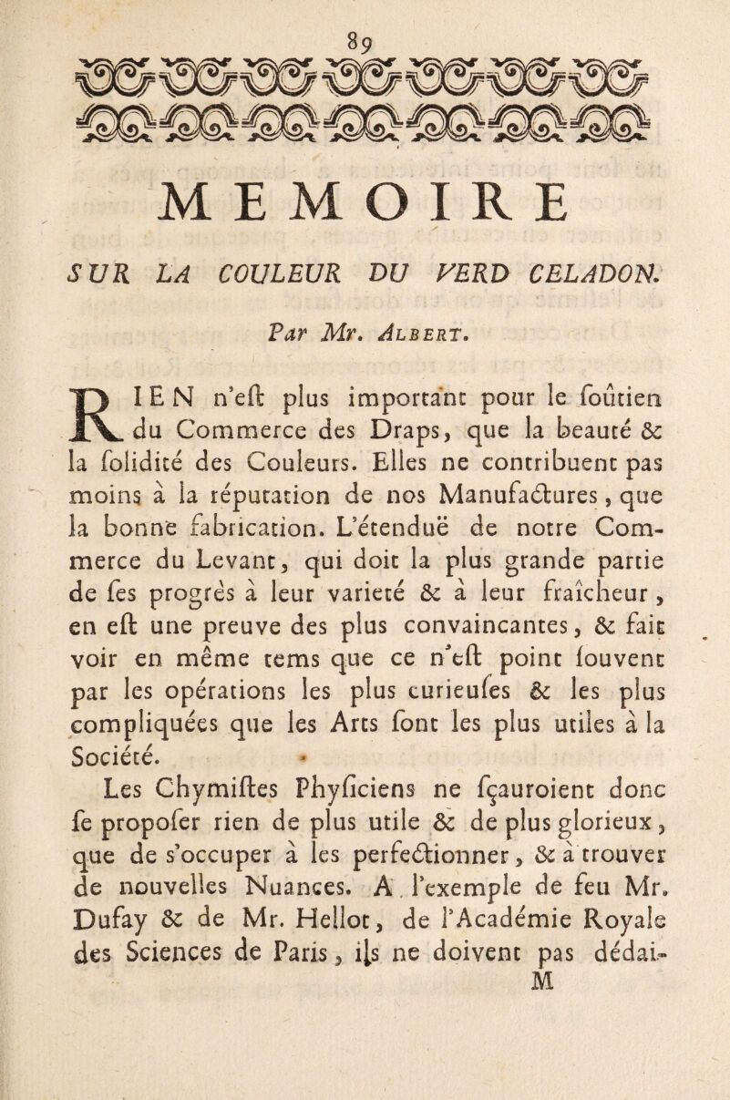 SUR LA COULEUR DU VERD CELADON. Par Mr. Albert. RIEN n’eft plus important pour le foutieti du Commerce des Draps, que la beauté de la folidité des Couleurs. Elles ne contribuent pas moins à la réputation de nos Manufactures, que la bonne fabrication. L’étendue de notre Com¬ merce du Levant, qui doit la plus grande partie de les progrès à leur variété & à leur fraîcheur, en eft une preuve des plus convaincantes, &c fait voir en même tems que ce n’eft point louvenc par les opérations les plus turieufes & les plus compliquées que les Arts (ont les plus utiles à la Société. Les Chymiftes Physiciens ne fçauroient donc fe propofer rien de plus utile & de plus glorieux, que de s’occuper à les perfectionner, & à trouver de nouvelles Nuances. A. l’exemple de feu Mr» Dufay &c de Mr. Hellot, de l’Académie Royale des Sciences de Paris, i[s ne doivent pas dédai-