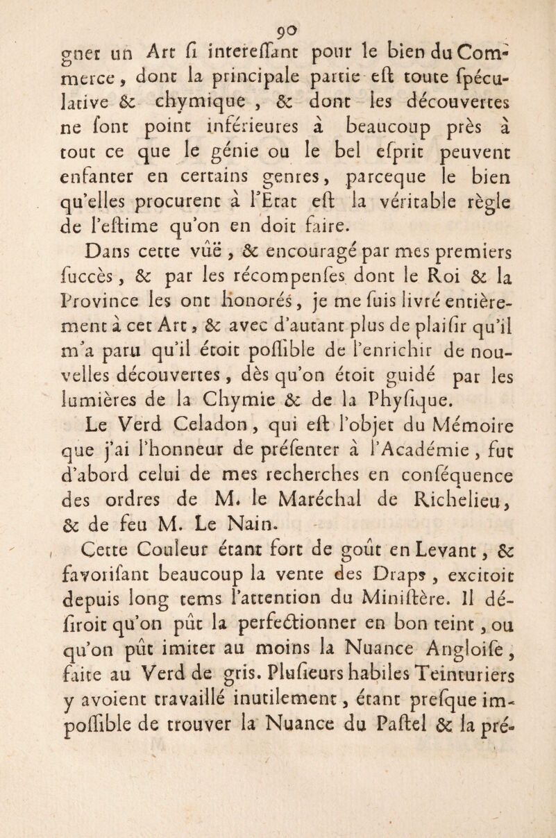 / -9° gnet un Art fi inrerefiant pour le bien du Com¬ merce, dont la principale partie eft toute fpécu- lative fie chymique , fie dont les découvertes ne font point inférieures à beaucoup près à tout ce que le génie ou le bel efprit peuvent enfanter en certains genres, pareeque le bien qu’elles procurent à l’État eft la véritable règle de l’elfime qu’on en doit faire. Dans cette vûë , fic encouragé par mes premiers fuccès, ôc par les récompenfes dont le Roi fie la Province les ont Honorés, je me fuis livré entière¬ ment à. cet Art, ôc avec d’autant plus de plaifir qu’il m’a paru qu’il étoit pofhble de l’enrichir de nou¬ velles découvertes , dès qu’on étoit guidé par les lumières de la Chymie fie de la Phyfique. Le Verd Céladon, qui eft l’objet du Mémoire que j’ai l’honneur de préfenter à l’Académie , fut d’abord celui de mes recherches en conféquence * * des ordres de M. le Maréchal de Richelieu, ôc de feu M. Le Nain. Cette Couleur étant fort de goût en Levant, ôc favorifant beaucoup la vente des Draps , excitoit depuis long tems l’attention du Miniftère. Il dé- liroit qu’on pût la perfectionner en bon teint, ou qu’on pût imiter au moins la Nuance Angloife, faite au Verd de gris. Plufieurs habiles Teinturiers y avoient travaillé inutilement, étant prefque im- pofïible de trouver la Nuance du Paftel ôc la pré-