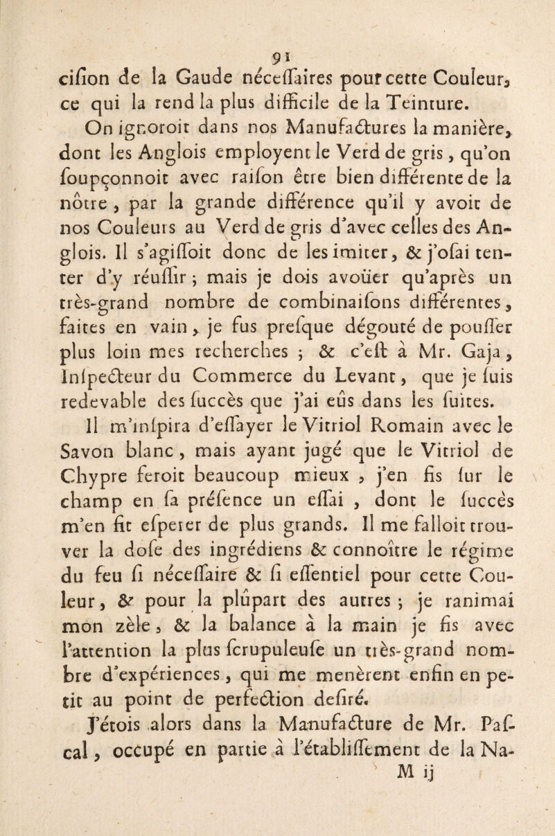 cifion de la Gaude néccffaires pouf cette Couleurs ce qui la rend la plus difficile de la Teinture. On ignoroit dans nos Manufaétures la manière, dont les Anglois cmployenr. le Verd de gris, qu’on foupçonnoit avec raiion êcre bien différente de la nôtre , par la grande différence qu’il y avoir de nos Couleurs au Verd de gris d’avec celles des An¬ glois. Il s’agiffoit donc de lesimiter, &j’ofai ten¬ ter d’y réufhr ; mais je dois avouer qu’après un très-grand nombre de combinaifons différentes, faites en vain, je fus prefque dégoûté de pouffer plus loin mes recherches ; & c’eft à Mr. Gaja, Inlpeéteur du Commerce du Levant, que je luis redevable des fuccès que j’ai eûs dans les fuites. Il m’infpira d’effayer le Vitriol Romain avec le Savon blanc, mais ayant jugé que le Vitriol de Chypre feroit beaucoup mieux , j’en fis (ur le champ en fa préfence un effai , dont le luccês m’en fit efpeter de plus grands. Il me falloir trou¬ ver la dofe des ingrédiens & connoître le régime du feu fi néceffaire & fi effentiel pour cette Cou¬ leur, pour la plupart des autres; je ranimai mon zèle, &c la balance à la main je fis avec l’attention la plus fcrupuleufe un très-grand nom¬ bre d’expériences, qui me menèrent enfin en pe¬ tit au point de perfection defiré. J’étois alors dans la Manufacture de Mr. Paff cal, occupé en partie à 1 etabliffement de la Na- . s M ij