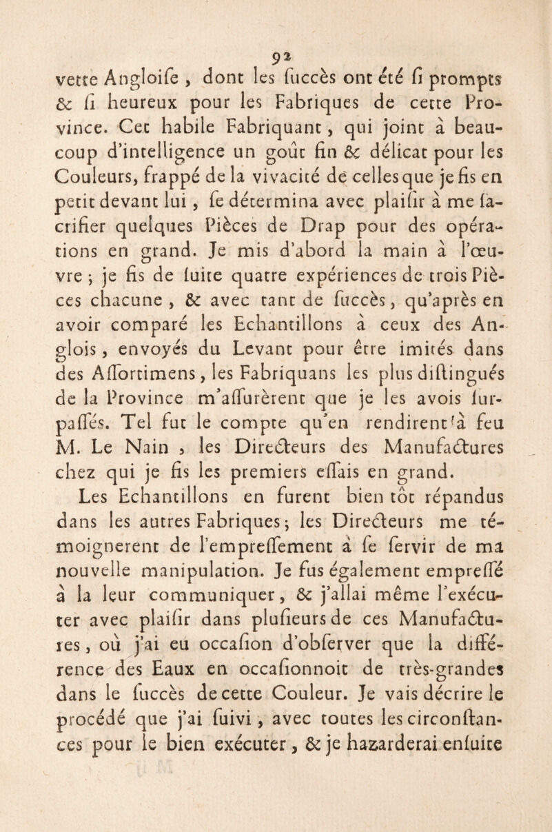 verte Angloife , dont les fuccès ont été H prompts & fi heureux pour les Fabriques de cette Pro¬ vince. Cet habile Fabriquant, qui joint à beau¬ coup d’intelligence un goût fin &c délicat pour les Couleurs, frappé de la vivacité dé celles que je fis en petit devant lui, fe détermina avec plaifir à me ia- crifier quelques Pièces de Drap pour des opéra¬ tions en grand. Je mis d’abord la main à l’œu¬ vre ; je fis de luire quatre expériences de trois Piè¬ ces chacune, St avec tant de fuccès, qu’après en avoir comparé les Echantillons à ceux des An- glois, envoyés du Levant pour être imités dans des Afiortimens, les Fabriquans les plus diftingués de la Province m'affilièrent que je les avois lur- palïes. Tel fut le compte qu’en rendirent!à feu M. Le Nain 5 les Directeurs des Manufactures chez qui je fis les premiers eflais en grand. Les Echantillons en furent bien tôt répandus dans les autres Fabriques ; les Directeurs me té¬ moignèrent de l’emprefiement à fe fervir de ma nouvelle manipulation. Je fus également empreffié à la leur communiquer, St j’allai même l’exécu¬ ter avec plaifir dans plufieurs de ces Manufactu¬ res , où j’ai eu occafion d’obferver que la diffé¬ rence des Eaux en occafionnoit de très-grandes dans le iuccès de cette Couleur. Je vais décrire le procédé que j’ai fuivi, avec toutes les circonftan- ces pour ie bien exécuter, & je hasarderai enfuite