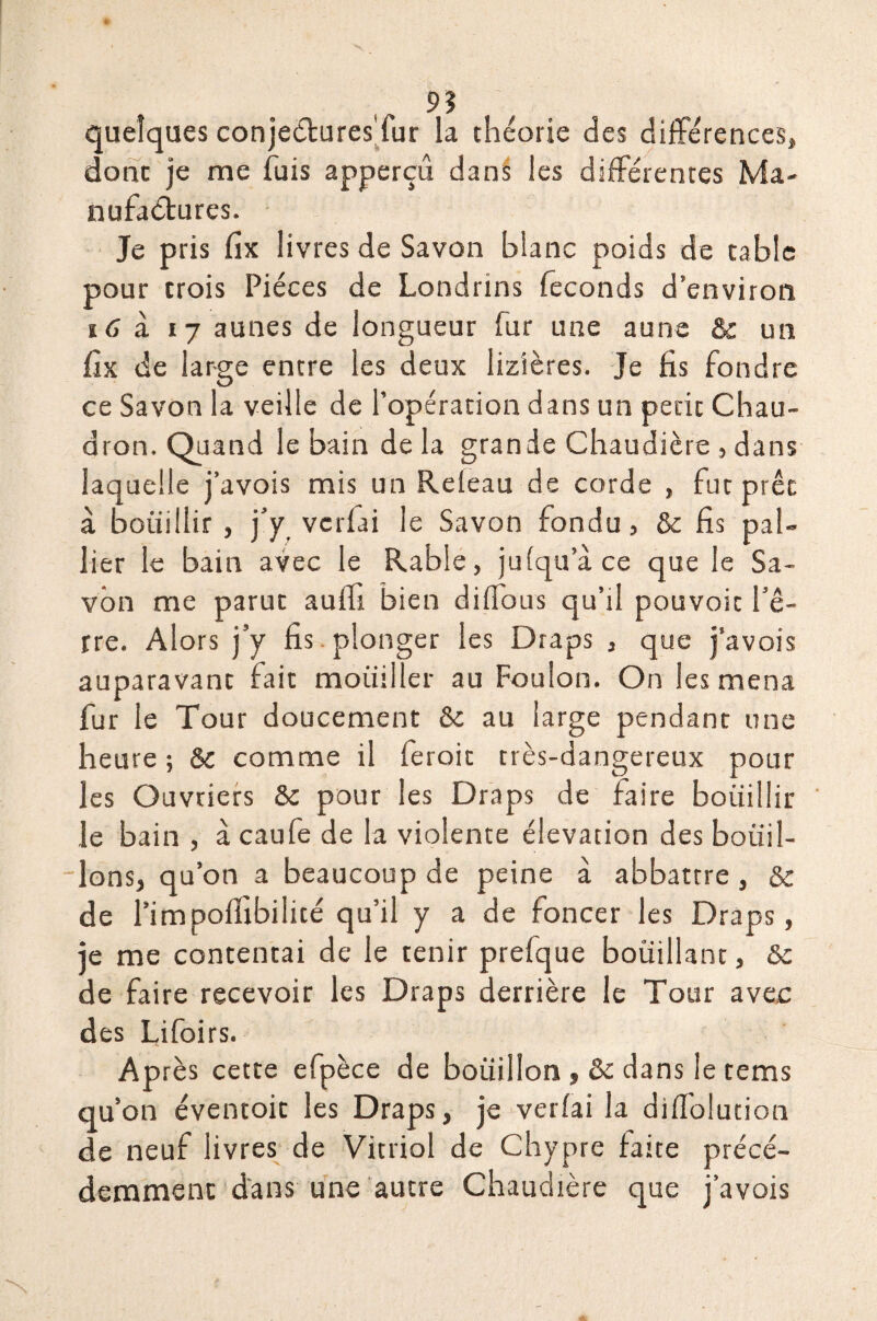 quelques conjeéturesTur la théorie des différences, donc je me fuis apperçu dans les différentes Ma¬ nufactures. Je pris fix livres de Savon blanc poids de cable pour trois Pièces de Londrins féconds d’environ 16 à 17 aunes de longueur fur une aune & un fîx de large entre les deux lizîères. Je fis fondre ce Savon la veille de l’opération dans un petit Chau¬ dron. Quand le bain de la grande Chaudière , dans laquelle j’avois mis un Releau de corde , fut prêt à bouillir , j’y vcrfai le Savon fondu, & fis pal¬ lier le bain avec le Rable, jufqu’à ce que le Sa¬ von me parue aulfi bien diffous qu’il pouvoic l’ê¬ tre. Alors j’y fis plonger les Draps , que j’avois auparavant fait mouiller au Foulon. On les mena fur le Tour doucement & au large pendant une heure ; &c comme il feroit très-dangereux pour les Ouvriers & pour les Draps de faire bouillir le bain , à caufe de la violence élévation des bouil¬ lons, qu’on a beaucoup de peine à abbattre, & de l’impoffibilicé qu’il y a de foncer les Draps, je me contentai de le tenir prefque bouillant, &c de faire recevoir les Draps derrière le Tour avec des Lifoi rs. Après cette efpèce de bouillon , &c dans le tems qu’on éventoic les Draps, je verfai la difiblucion de neuf livres de Vitriol de Chypre faite précé¬ demment dans une autre Chaudière que j’avois