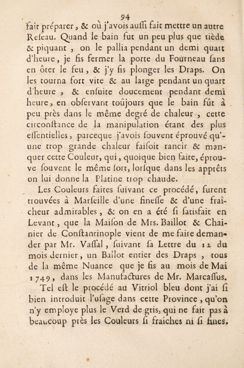 fait préparer, & ou j’avois auffi fait mettre un autre Releau. Quand le bain fut un peu plus que tiède 6c piquant , on le pallia pendant un demi quart d’heure, je fis fermer la porte du Fourneau fans en ôter le feu > & j’y fis plonger les Draps. On Jes tourna fort vite 6c au large pendant un quart d heure , 6c enluite doucement pendant demi heure 5 en obfervant toujours que le bain fût à peu près dans le même degré de chaleur , cette circonftance de la manipulation étant des plus eifentielles 3 parceque j’avois fouvent éprouvé qu’¬ une trop grande chaleur faifoit rancir 6c man¬ quer cette Couleur, qui, quoique bien faite, éprou¬ ve fouvent le même fort, lorlque dans les apprêts on lui donne la Platine trop chaude. Les Couleurs faites fuivant ce procédé, furent trouvées à Marfeille d’une finelfe 6c d’une fraî¬ cheur admirables, 6i on en a été fi fatrsfait en Levant, que la Maifon de Mrs. Baillot 6c Chai- nier de Conftantinople vient de me faire deman¬ der par Mr. Vaflal , fuivant fa Lettre du i z du mois dernier, un Ballot entier des Draps , tous de la même Nuance que je fis au mois de Mai i 749, dans les Manufactures de Mr. Marcaflus. Tel eft le procédé au Vitriol bleu dont j’ai fi bien introduit l’ufage dans cette Province , qu’on n’y employé plus le Verd de gris, qui ne fait pas à beaucoup près les Couleurs fi fraîches ni fi fines.