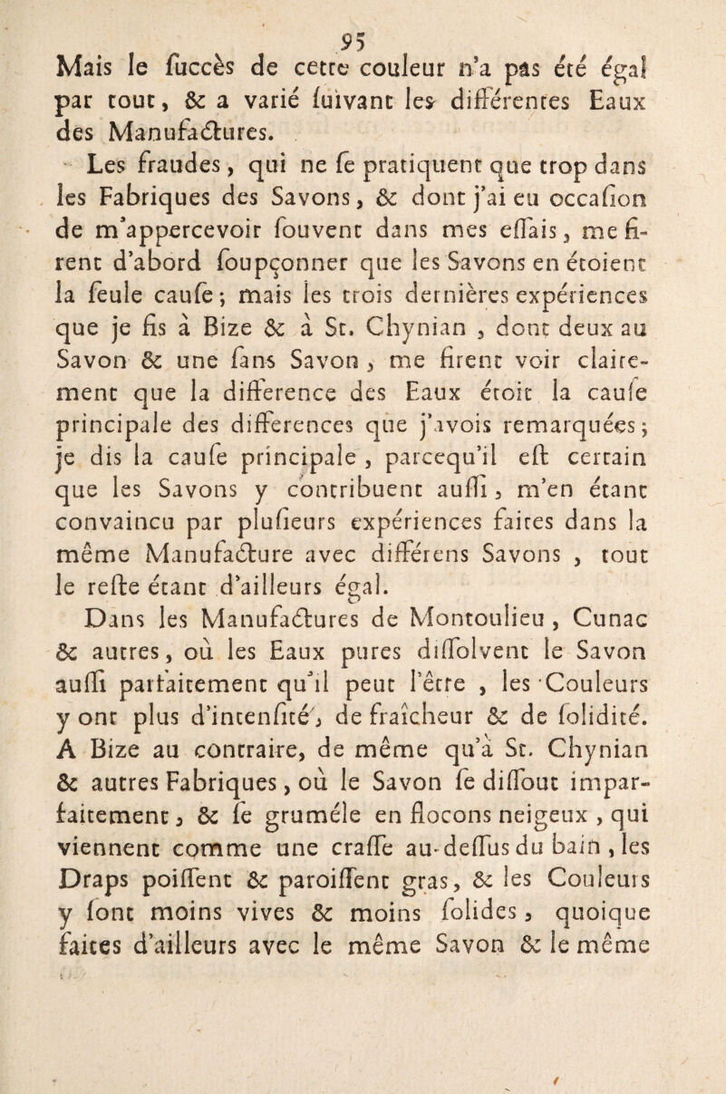 Mais le fuccès de cette couleur n’a pas été égal par tout, & a varié fuivant le* différentes Eaux des Manufactures. Les fraudes, qui ne fe pratiquent que trop dans les Fabriques des Savons, & dont j’ai eu occafion de m’appercevoir fouvent dans mes effais, me fi¬ rent d’abord foupçonner que les Savons en étoienc la feule caufe; mais les trois dernières expériences que je fis à Bize 5c à St. Chynian , dont deux au Savon 5c une fans Savon , me firent voir ciai rc~ ment que la différence des Eaux étoit la caufe principale des différences que j’avois remarquées ; je dis la caufe principale , parcequ’il eft certain que les Savons y contribuent auffi, m’en étant convaincu par plufieurs expériences faites dans la même Manufacture avec différens Savons , tout le refte étant d’ailleurs égal. Dans les Manufactures de Montoulieu , Cunac 5c autres, où. les Eaux pures diffolvent le Savon auffi parfaitement qu’il peut l’être , les Couleurs y ont plus d’incenfité, de fraîcheur & de folidité. A Bize au contraire, de même qu’a St. Chynian & autres Fabriques, où le Savon fe diffouc impar¬ faitement, & fe gruméle en flocons neigeux , qui viennent comme une crafle au-deiïùs du bain , les Draps poiffent 5c paroi fient gras, & les Couleurs y font moins vives 5c moins folides, quoique faites d’ailleurs avec le même Savon 5c le même