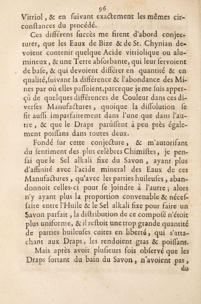 Vitriol, St en fuivant exactement les mêmes eir- conftances du procédé. Ces différens fuceès me firent d’abord conjec¬ turer, que les Eaux de Bize St de St. Chynian dé¬ voient contenir quelque Acide vitriolique ou alu¬ mineux , & une Terre abforbante, qui leur fervoient de baie, & qui dévoient différer en quantité St en qualité,fuivant la différence St l’abondance des Mi¬ nes par où elles paffoient,parceque je me fuis apper- çû de quelques différences de Couleur dans ces di- verfes Manufactures, quoique la diflolution fe fit auffi imparfaitement dans l’une que dans l’au¬ tre , St que le Draps parûffent à peu près égale¬ ment poilfans dans toutes, deux. Fondé fur cette conjecture, St m’aucorifant du lentiment des plus célébrés Chimiftes, je pen- fai que le Sel alkali fixe du Savon, ayant plus d’affinité avec l’acide minerai des Eaux de ces Manufactures, qu’avec les parties huileufes, aban- donnoit celles-ci pour fe joindre a l’autre ; alors n’y ayant plus la proportion convenable St nécefi faire entre l’Huile St le Sel alkali fixe pour faire un Savon parfait, la diftribution de ce compofé n’étoit plus uniforme, &il reftoit une trop grande quantité de parties huileufes cuites en liberté, qui s’atta¬ chant aux Draps, les rendoient gras St poiffians. Mais après avoir plufieurs fois obfervé que les Draps forçant du bain du Savon, n’avoient pas, du