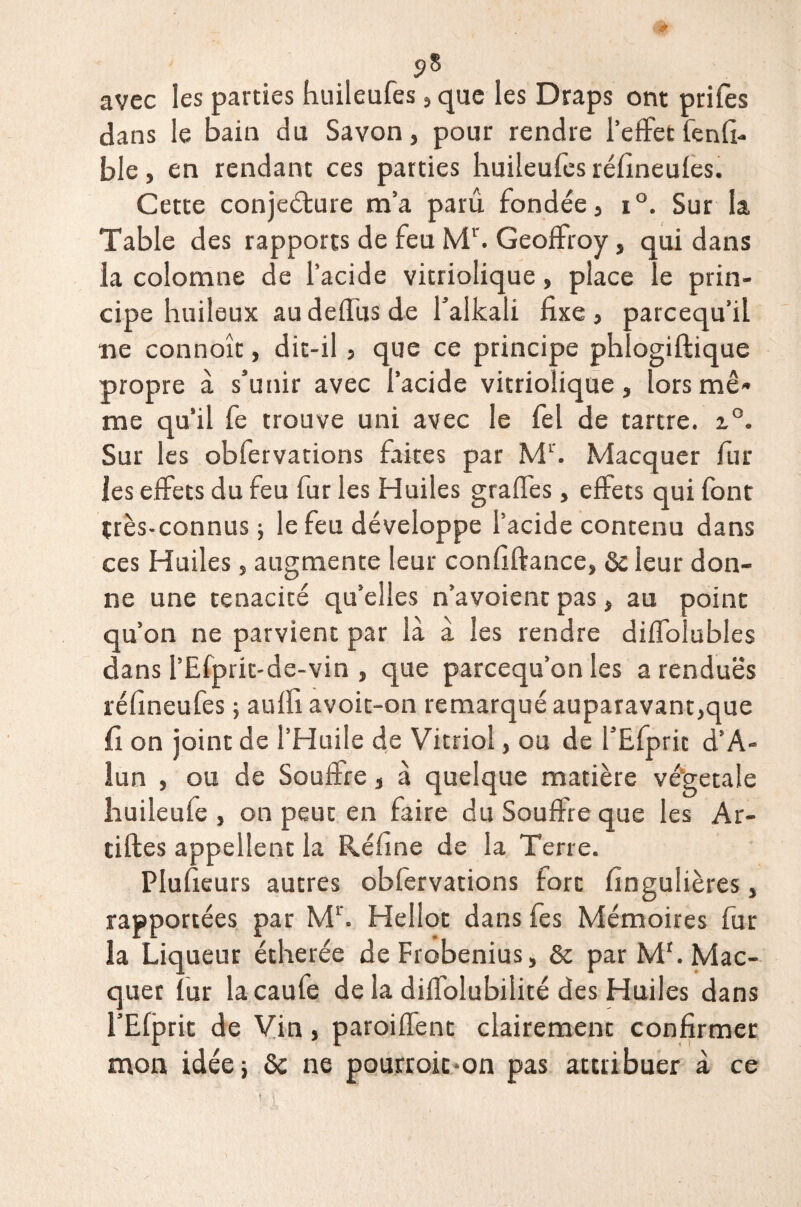 avec les parties huileufes, que les Draps ont prifès dans le bain du Savon, pour rendre l’effet fenfi- ble, en rendant ce s parties huileufes réfineules. Cette conjeéture m’a paru fondée, i°. Sur la Table des rapports de feu Mr. Geoffroy, qui dans la colomne de l’acide vitriolique, place le prin¬ cipe huileux au deffus de falkali fixe , parcequ’il ne connoîc, dit-il, que ce principe phlogiftique propre à s’unir avec l’acide vitriolique, lors mê¬ me qu’il fe trouve uni avec le fel de tartre. z°. Sur les obfervations faites par M1'. Macquer fur les effets du feu fur les Huiles graffes, effets qui font très-connus; le feu développe l’acide contenu dans ces Huiles, augmente leur confiftance, 6c leur don¬ ne une ténacité qu’elles n’avoient pas, au point qu’on ne parvient par là à les rendre diffolubles dans l’Efprit-de-vin , que parcequ’on les a rendues réfineufes ; auffi avoit-on remarqué auparavant,que fi on joint de l’Huile de Vitriol, ou de l’Efprit d’A- lun , ou de Souftre, à quelque matière végétale huileufe , on peut en faire du Souffre que les Ar- tiftes appellent la Réfine de la Terre. Plufieurs autres obfervations fort fingulières, rapportées par M1'. Hellot dans fes Mémoires fur la Liqueur étherée de Frobenius, 6c par Mr. Mac¬ quer fur la caufe de la diffolubilité des Huiles dans l’Elprit de Vin, paroiffent clairement confirmer mon idée; 6c ne pourroit-on pas attribuer à ce