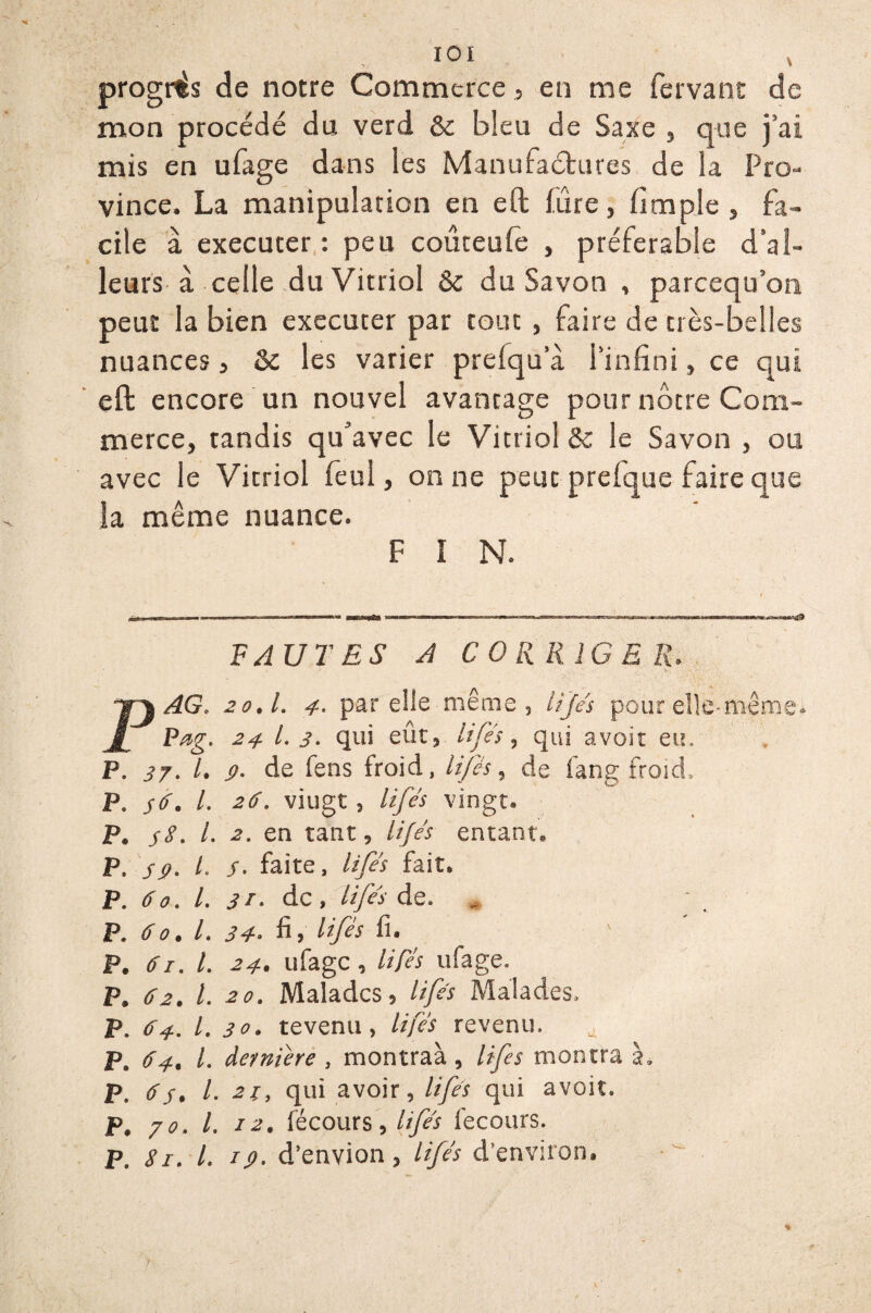 7 / * progrès de notre Commerce, en me fervant de mon procédé du verd & bleu de Saxe , que j’ai mis en ufage dans les Manufactures de la Pro¬ vince. La manipulation en eft fûre, fimple , fa¬ cile à, exécuter: peu coûteufe , préférable d’al- leurs à celle du Vitriol ôe du Savon , parcequ’on peut la bien executer par tout , faire de très-belles nuances , 6c les varier prefqu a l’infini, ce qui eft encore un nouvel avantage pour nôtre Com¬ merce, tandis qu'avec le Vitriol & le Savon , ou avec le Vitriol feul, on ne peut prelque faire que la même nuance. F I N. FAUTES A CORRIGER. PAG. 2o.l. 4- par elle même, lifés pour elle-même. Pag. 24 1-3- qui eût, lifts, qui avoir eu. P. 37. I. g. de fens froid, lifés, de fang froid. P. 36. I. 26. viugt, lifés vingt. P. 38. I. 2. en tant, lifés entant. P. s g. L s. faite, lifés fait» P. 60. I. 31- de, lifés de. P. 60.I. 34• fi, Hfés fi. P. 61. I. 24. ufage, lifés ufage. P. 62. I. 20. Malades, lifés Malades. P. 64. I. 30. tevenu, lifés revenu. ^ P. 64, l. dernière , montraà , lifes montra à. p. 63. I. 21, qui avoir, lifés qui avoir. P. 70. I. 12. fécours, lifés fecours. P. 81. I. rg. d’envion, lifés d’environ. %