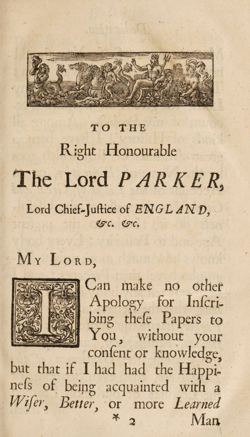 Right Honourable The Lord PARKER, 1 > % Lord Chief-Juftice of ENGL AND, <jrc. iyc*. My Lord, Can make no other Apology for Inlcri- bing thete Papers to You, without your content or knowledge, but that if I had had the Happi- nels of being acquainted with a Wifery Better, or more Learned * 2 Man