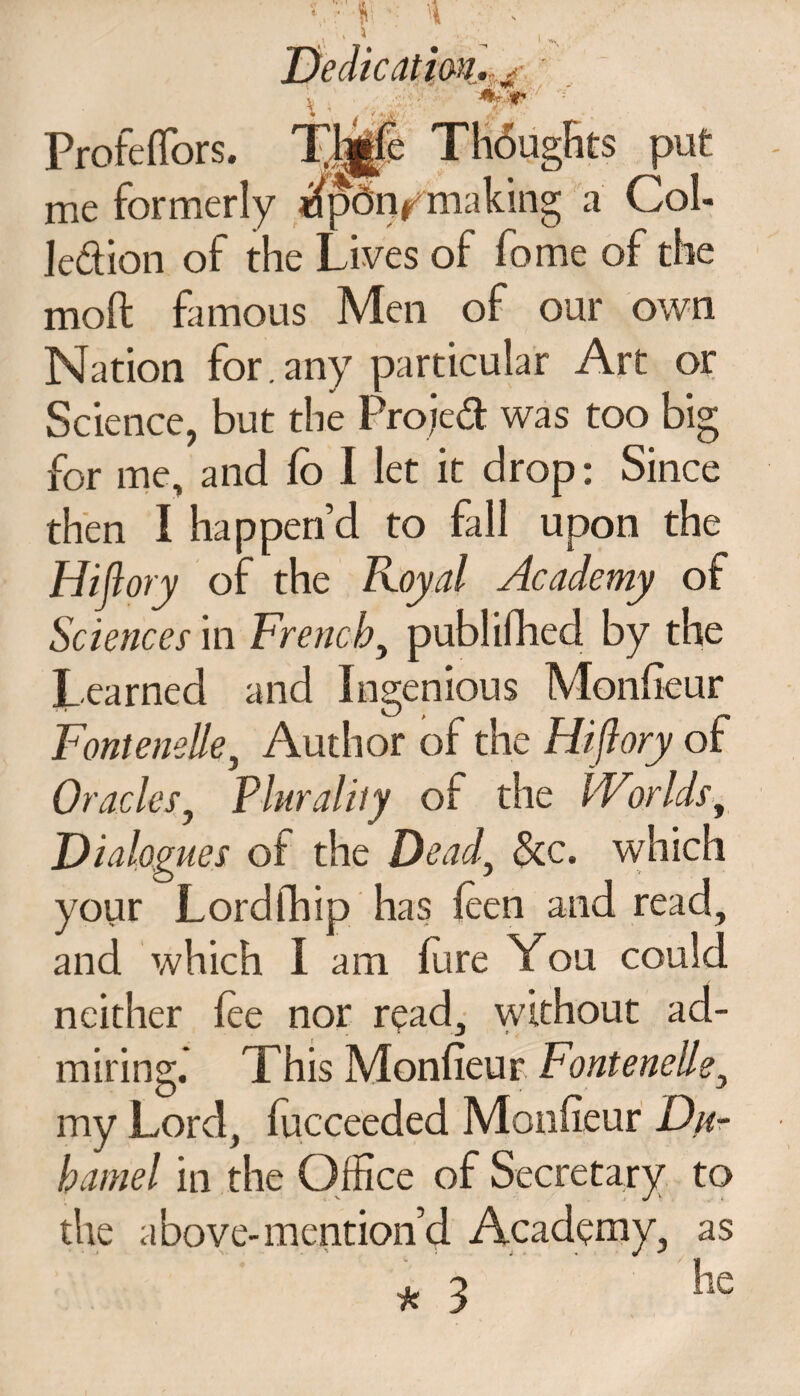 ProfelTors. Tp|gle Thoughts put me formerly ^pdiymaking a Col- ledion of the Lives of fome of the moft famous Men of our own Nation for.any particular Art or Science, but the Projed was too big for me, and lo I let it drop: Since then I happen’d to fall upon the Hiflory of the Royal Academy of Sciences in French, publifhed by the Learned and Ingenious Monfieur Fontenelle3 Author of the Hiflory of Oracles, Plurality of the Worlds, Dialogues of the Dead, &c. which your Lordfhip has leen and read, and which I am Lire You could neither lee nor read, without ad¬ miring. This Monfieur Fontenelle, my Lord, lucceeded Monfieur Dn- hamel in the Office of Secretary to the above-mention’d Academy, as *3 he