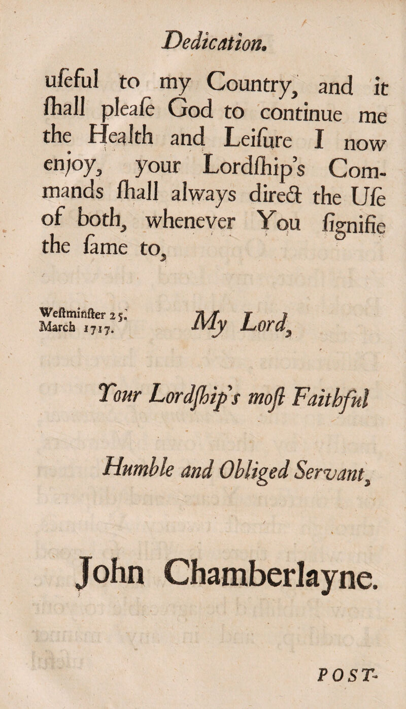 ufeful to my Country, and it fliali pleafe God to continue me the Health and Leifure I now en;oy, your Lordfhip s Com¬ mands fhaJI always dired the Ufe of both, whenever You fignifie the fame to. Wedminfter 2 5* March 1717, Humble and Obliged Servant, ^' / / POST-