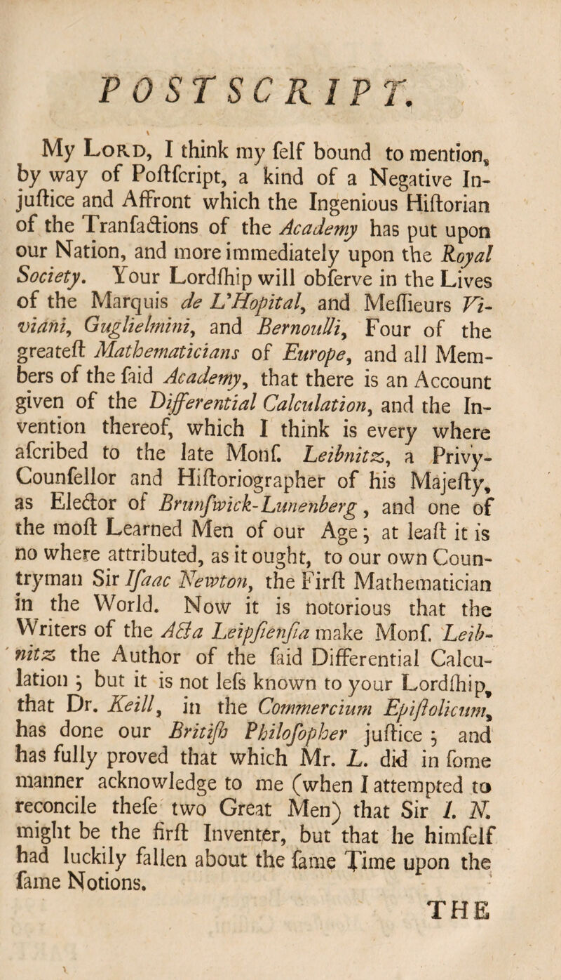 POSTSCRIPT. \ My Lord, I think my felf bound to mention* by way of Poftfcript, a kind of a Negative In¬ justice and Affront which the Ingenious Hiftorian of the Tranfadions of the Academy has put upon our Nation, and more immediately upon the Royal Society. Your Lordfhip will obferve in the Lives of the Marquis de UHopital, and Meffieurs Vi- viani, Guglielmini, and Bernoulli, Four of the greateft Mathematicians of Europe, and all Mem¬ bers of the faid Academy, that there is an Account given of the Differential Calculation, and the In¬ vention thereof, which I think is every where afcribed to the late Monk Leibnitzs, a Privy- Counfellor and Hiftoriographer of his Majefty, as Eledor of Brunfwick-Lunenberg, and one of the mod Learned Men of our Agej at lead it is no where attributed, as it ought, to our own Coun¬ tryman Sir Ifaac Newton, the Firfl Mathematician in the World. Now it is notorious that the Writers of the AEia Leipfienfia make Monf. Leib¬ nitz the Author of the faid Differential Calcu¬ lation } but it is not lefs known to your Lordfhip^ that Dr. Keill, in the Commercium Epiftolicum, has done our Britifi Philofopher juftice } and has fully proved that which Mr. L. did in fome manner acknowledge to me (when I attempted to reconcile thefe two Great Men) that Sir /. N might be the firft Inventer, but that he himfelf had luckily fallen about the fame Time upon the fame Notions.