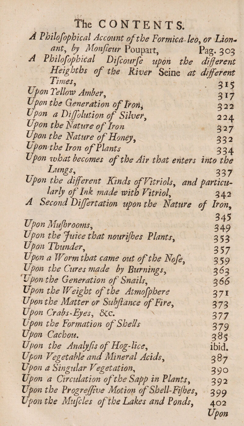 , the CONTENTS. A P toilofophical Account of the Formica leo, or Lion ant, by Monfeur Poupart, n *- A Philosophical Difcourfe upon the Heighths of the River Seine at Times, Upon Tellow Amber, Upon the Generation of Iron * Ppon a Dijfolution of Silver, Upon the Nature of Iron Upon the Nature of Honey , Upon the Iron of Plants ^ ^ Upon what becomes of the Air that enters into the Lungs, 337 Upon the different Kinds of Vitriols, and particu¬ larly of Ink made with Vitriol, 342 A Second Differtation upon the Nature of Iron, Pag. 503 Afferent erent 315 317 322 224 327 332 334 Upon Mufbrooms, Upon the Juice that nourijhes Plants, Upon Thunder, Upon a Worm that came out of the Nofe Upon the Cures made by Burnings, Upon the Generation of Snails, Upon the Weight of the Atmofphere Upon the Matter or Subfance of Fire, Upon Crabs-Eyes, &c. \ Upon the Formation of Shells Upon Cachou. Upon the Analyfis of Hog-lice, Up07i Vegetable and Mineral Acids, Upon a Singular Vegetation, Upon a Circulation of the Sapp in Plants, Up on the Progreffive Motion of Shell-Fijhes, Upon the Mufcles of the Lakes and Ponds, 345 349 353 357 359 3^3 %66 37i 373 377 379 385 ibid. 387 390 392 399 402