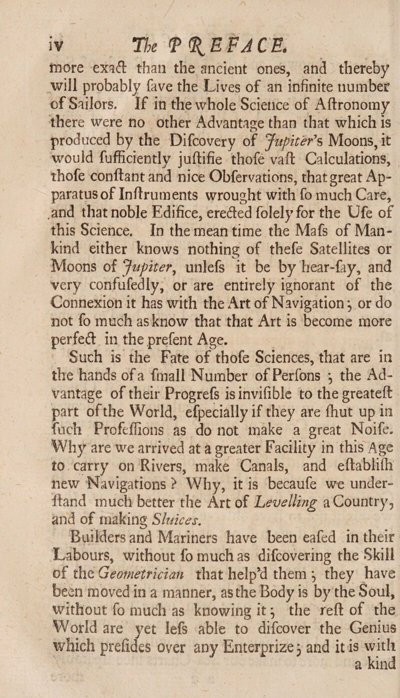 more exaft than the ancient ones, and thereby will probably fave the Lives of an infinite number of Sailors. If in the whole Science of Aftronomy there were no other Advantage than that which is produced by the Difcovery of Jupiter's Moons, it would fufficiently juftifie thofe vaft Calculations, thofe conftantand nice Obfervations, that great Ap¬ paratus of Inftruments wrought with fo much Care, .and that noble Edifice, erefted folely for the Ufe of this Science. In the mean time the Mafs of Man¬ kind either knows nothing of thefe Satellites or Moons of Jupiter, unlefs it be by hear-fay, and very confufedly, or are entirely ignorant of the Connexion it has with the Art of Navigation, or do not fo much as know that that Art is become more perfect in the prefent Age. Such is the Fate of thofe Sciences, that are in the hands of a fmall Number ofPerfons *5 the Ad¬ vantage of their Progrefs is invifible to the greateft part of the World, efpecially if they are fhut up in fuch Profeflions as do not make a great Noife. Why are we arrived at a greater Facility in this Age to carry on Rivers, make Canals, and eftablifh new Navigations ? Why, it is becaufe we under¬ stand much better the Art of Levelling a Country 5 and of making Sluices. Builders and Mariners have been eafed in their Labours, without fo much as difcovering the Skill of the Geometrician that help’d them \ they have been moved in a manner, as the Body is by the Soul, without fo much as knowing it j the reft of the World are yet lefs able to difcover the Genius which preiides over any Enterprize 3 and it is with a kind