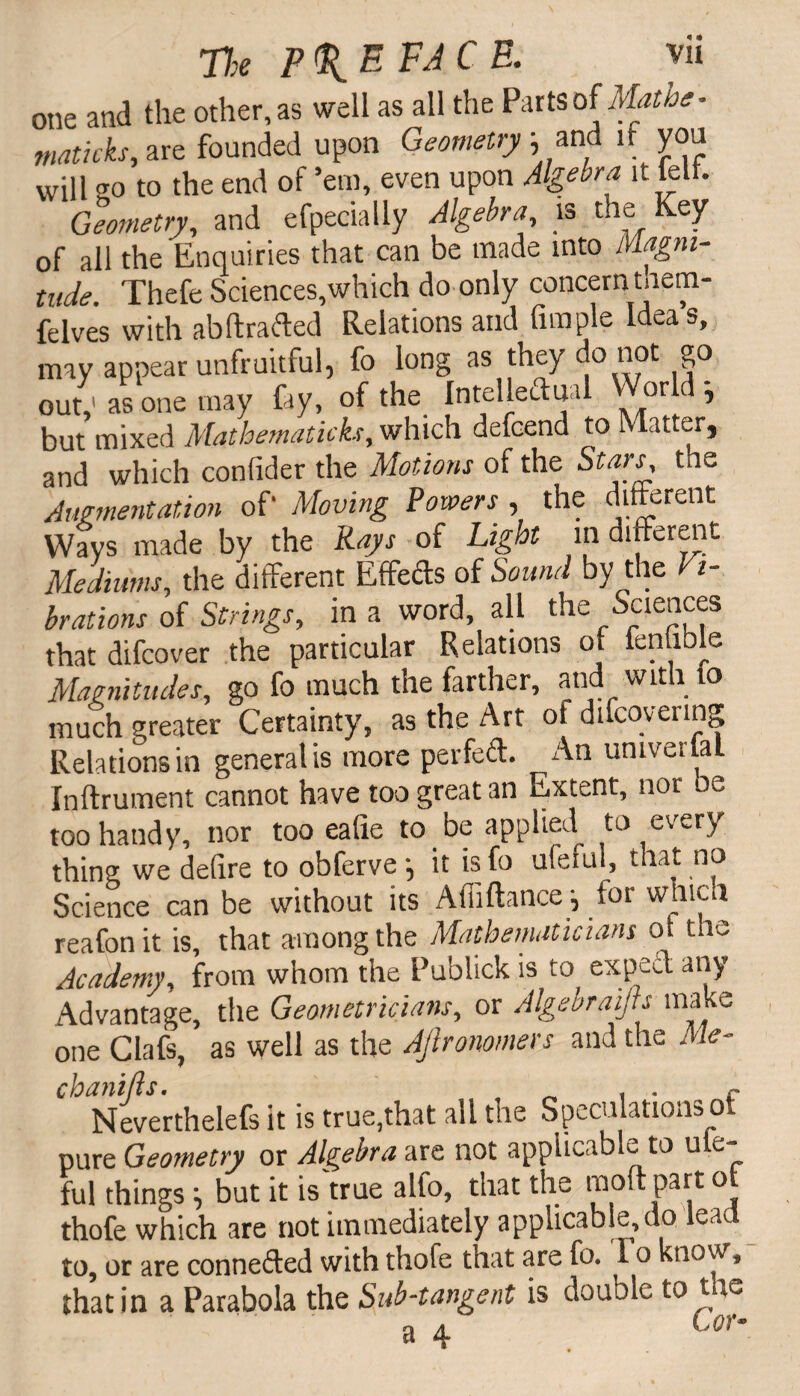 one and the other, as well as all the Parts of Mathe- maticks, are founded upon Geometry 5, and if you will 20 to the end of ’em, even upon Algebra it leit. Geometry, and efpecially Algebra is the Key of all the Enquiries that can be made into Magni¬ tude. Thefe Sciences,which do only concernunem- felves with ab ft rafted Relations and fimple Ideas, may appear unfruitful, fo long as they do not go out,' asone may fay, of the Intelleflual Wot d ; but mixed Mathematickr, which defoend to Matter, and which confider the Motions of the Stars, the Augmentation of’ Moving Powers , the different Ways made by the Rays of Light in different Mediums, the different Effefts of Sound by the Vi¬ brations of Strings, in a word, all the Sciences that difcover the particular Relations of fenuble Magnitudes, go fo much the farther, ana wit 1 o much greater Certainty, as the Art of difcovering Relations in general is more perfeft. An umverfai Inftrument cannot have too great an Extent, nor oe too handy, nor too eafie to be applied to every thing we deftre to obferve-, it is fo uleful, that no Science can be without its AtTiftance \ for which reafon it is, that among the Mathematicians ot the Academy, from whom the Publick is to expect any Advantage, the Geometricians, or Algebraifts make one Clafs, as well as the Ajlronomers and the Me¬ chanics. , . . f Neverthelefs it is true,that all the Speculations ot pure Geometry or Algebra are not applicable to ule¬ ful things i but it is true alfo, that the moftpart ot thofe which are not immediately applicable, do ea to, or are connefted with thofe that are fo. 1 o know, that in a Parabola the Sub-tangent is double tone