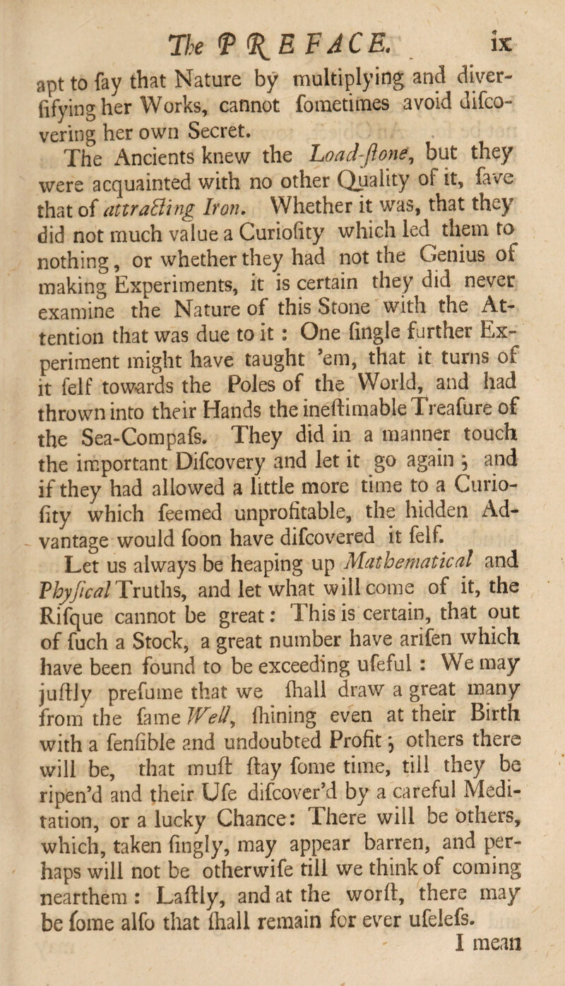 apt to fay that Nature by multiplying and diver- fifying her Works, cannot fometimes avoid difco- vering her own Secret. The Ancients knew the Loacl-jlone, but they were acquainted with no other Quality of it. Cave that of attracting Iron. Whether it was, that they did not much value a Curiofity which led them to nothing, or whether they had not the Genius ot making Experiments, it is certain they did never examine the Nature of this Stone with the At¬ tention that was due to it: One (ingle further Ex¬ periment might have taught ’em, that it turns of it felf towards the Poles of the World, and had thrown into their Hands theineftimableTreafure of the Sea-Compafs. They did in a manner touch the important Difcovery and let it go again j and if they had allowed a little more time to a Curio¬ fity which feemed unprofitable, the hidden Ad¬ vantage would foon have difcovered it felf. Let us always be heaping up Mathematical and Vhyjical Truths, and let what will come of it, the Rifque cannot be great: 1 his is certain, that out of fuch a Stock, a great number have arifen which have been found to be exceeding ufeful: We may juftly prefume that we (hall draw a great many from the fame Well, Chining even at their Birth with a fenfible and undoubted Profit \ others there will be, that muft (lay fome time, till they be ripen’d and their Ufe difcover’d by a careful Medi¬ tation, or a lucky Chance : There will be others, which, taken fingly, may appear barren, and per¬ haps will not be otherwife till we think of coming nearthem: Laftly, and at the word, there may be fome alfo that (hall remain for ever ufelefs. I mean