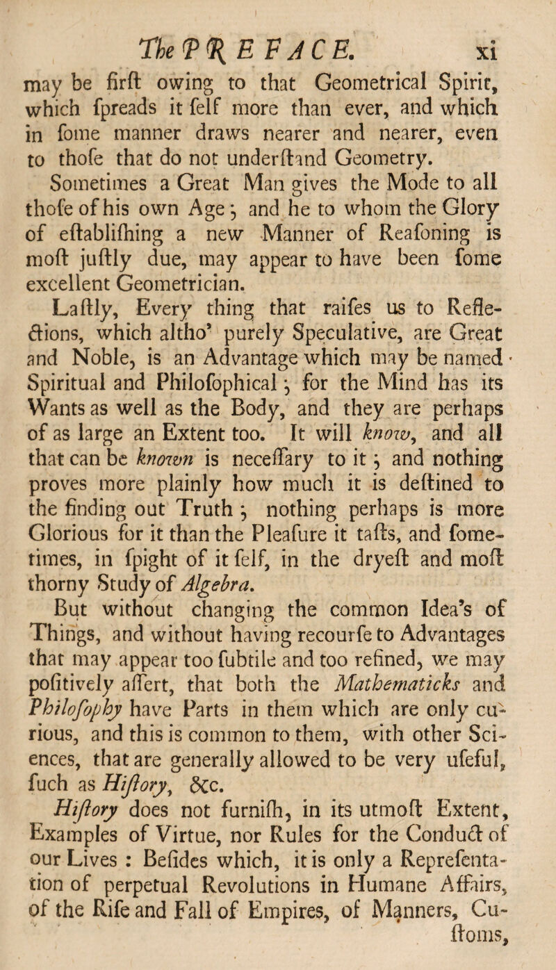 may be firft owing to that Geometrical Spirit, which fpreads it felf more than ever, and which in fome manner draws nearer and nearer, even to thofe that do not underhand Geometry. Sometimes a Great Man gives the Mode to all thofe of his own Age; and he to whom the Glory of eftablifhing a new Manner of Reafoning is moft juftly due, may appear to have been fome excellent Geometrician. Laftly, Every thing that raifes us to Refle¬ xions, which altho’ purely Speculative, are Great and Noble, is an Advantage which may be named * Spiritual and Philofophical for the Mind has its Wants as well as the Body, and they are perhaps of as large an Extent too. It will know, and all that can be known is neceflary to it ^ and nothing proves more plainly how much it is deftined to the finding out Truth nothing perhaps is more Glorious for it than the Pleafure it tafts, and fame- nines, in fpight of it felf, in the dryeft and moft thorny Study of Algebra. But without changing the common Idea’s of Things, and without having recourfe to Advantages that may appear too fubtile and too refined, we may pofitively aflert, that both the Matbematicks and Philofophy have Parts in them which are only cu¬ rious, and this is common to them, with other Sci¬ ences, that are generally allowed to be very ufefuf fuch as Hijlory, Sec. Hi/lory does not furnifli, in its utmoft Extent, Examples of Virtue, nor Rules for the Conduftof our Lives : Befides which, it is only a Representa¬ tion of perpetual Revolutions in Humane Affairs, of the Rife and Fall of Empires, of Manners, Cu- ftoms.