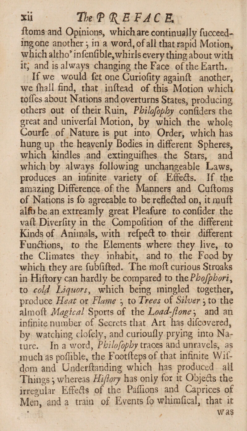 ftoms and Opinions, which are continually fucceed- ingone another; in a word, of all that rapid Motion, which altho5 infenfible, whirls every thing about with it; and is always changing the Face of the Earth. It we would fet one Curiofity againft another, we fhail find, that inftead of this Motion which toffes about Nations and overturns States, producing others out of their Ruin, Philofophy confiders the great and univerfal Motion, by which the whole Courfe of Nature is put into Order, which has hung up the heavenly Bodies in different Spheres, which kindles and extinguifhes the Stars, and which by always following unchangeable Laws, produces an infinite variety of Effeds. If the amazing Difference of the Manners and Cuftoms of Nations is fo agreeable to be refleded on, it muff alfb be an ext ream ly great Fleafure to confider the vail Diverfity in the Compofition of the different Kinds of Animals, with refped to their different Fundions, to the Elements where they live, to the Climates they inhabit, and to the Food by which they are fubfifted. The mod curious Stroaks in Hiftory can hardly be compared to thePbofphori, to cold Liquors, which being mingled together, produce Heat or Flame ; to Trees of Silver; to the aim oft Magical Sports of the Load-flone; and an infinite number of Secrets that Art has difcavered, by watching clofely, and curioufly prying into Na¬ ture. In a word, Philofophy traces and unravels, as much as pofiible, the Footfteps of that infinite Wif- dom and Underftanding which has produced all Things; whereas Hijlory has only for it Objeds the irregular Effeds of the Paffions and Caprices of Men, and a train of Events fo wliirafical, that it