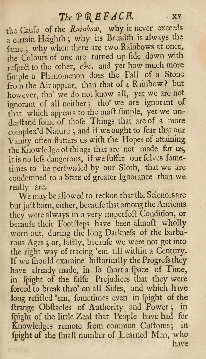 the Caufe of the Rainbow, why it never exceeds a certain Heighth j why its Breadth is always the fame j why when there are two Rainbows at once, the Colours of one are turned up-fide down with refpeft to the other, &c. and yet how much more fimple a Phenomenon does the Fall of a Stone from the Air appear, than that of a Rainbow ? but however, tho’ we do not know all, yet we are not ignorant of all neither :> tho’ we are ignorant of that which appears to the moft fimple, yet we un¬ derhand fome of thofe Things that are of a more complex'd Nature ^ and if we ought to fear that our Vanity often flatters us with the Hopes of attaining the Knowledge of things that are not made for us, it is no lefs dangerous, if we fuffer our felves fome- times to be perfwaded by our Sloth, that we are condemned to a State of greater Ignorance than we really are. We may be allowed to reckon that the Sciences are but juft born, either, becaufe that among the Ancients they were always in a very imperfed Condition, or becaufe their Footfteps have been almoft wholly worn out, during the long Darknefs of the barba¬ rous Ages , or, laftly, becaufe we were not got into the right way of tracing ’em till within a Century. If we fliould examine hiftorically the Progrefs they have already made, in fo Ihort a fpace of Time, in fpight of the falfe Prejudices that they were forced to break thro’ on all Sides, and which have long refilled ’em, fometimes even in fpight of the ftrange Obftacles of Authority and Power j in fpight of the little Zeal that People have had for Knowledges remote from common Cuftoms j in fpight of the fmall number of tLearned Men, wrho have
