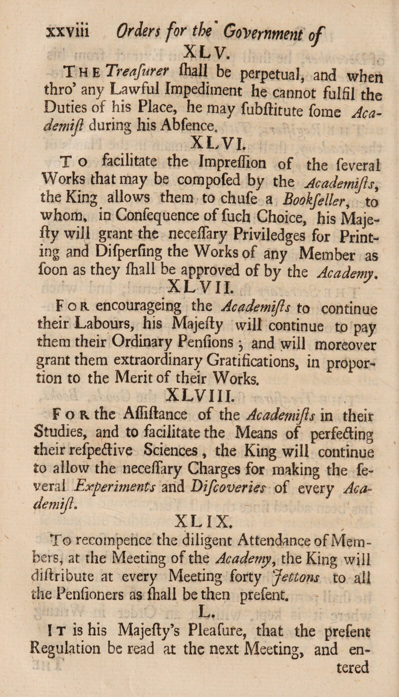 XLV. The Treafurer fhall be perpetual, and when thro’ any Lawtul Impediment he cannot fulfil the Duties of his Place, he may fubftitute forae Aca- demifl during his Abfence. XLVI. x o facilitate the Impreflion of the feveral Works that may be compofed by the Academifis, the King allows them to chufe a Bookfeller, to whom, in Confequence of fuch Choice, his Maje- fty will grant the neceffary Priviledges for Print¬ ing and Difperfing the Works of any Member as foon as they fhall be approved of by the Academy. It L V11* For. encourageing the Academifis to continue their Labours, his Majefty will continue to pay them their Ordinary Penfions and will moreover grant them extraordinary Gratifications, in propor¬ tion to the Merit of their Works. XLVIII. F o R the Affiftance of the Academifis in their Studies, and to facilitate the Means of perfeding their refpedive Sciences, the King will continue to allow the necelfary Charges for making the fe- veral Experiments and Difcoveries of every Aca- X LIX. •i * To recompence the diligent Attendance of Mem¬ bers, at the Meeting of the Academy, the King will diftribute at every Meeting forty Jettons to all the Penfioners as fhall be then prefent. I—/ • IT is his Majefty’s Pleafure, that the prefent Regulation be read at the next Meeting, and en¬ tered