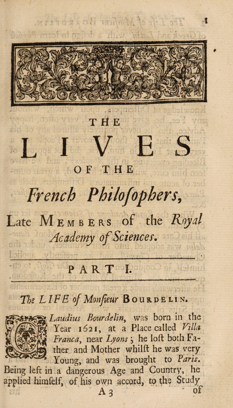 THE LIVES O F T H E French Philofophers, Late Members of the Royal Academy of Science?. PART I. Tk LIFE of Mon few Bourdeun. aLaudius Bourdelin, was born in the Year 1621, at a Place called Villa, Branca, near Lyons j he loft both Fa¬ ther and Mother whilft he was very Young, and was brought to Baris. Being left in a dangerous Age and Country, he applied himfelf, of his own accord, to the Study A 3 - of