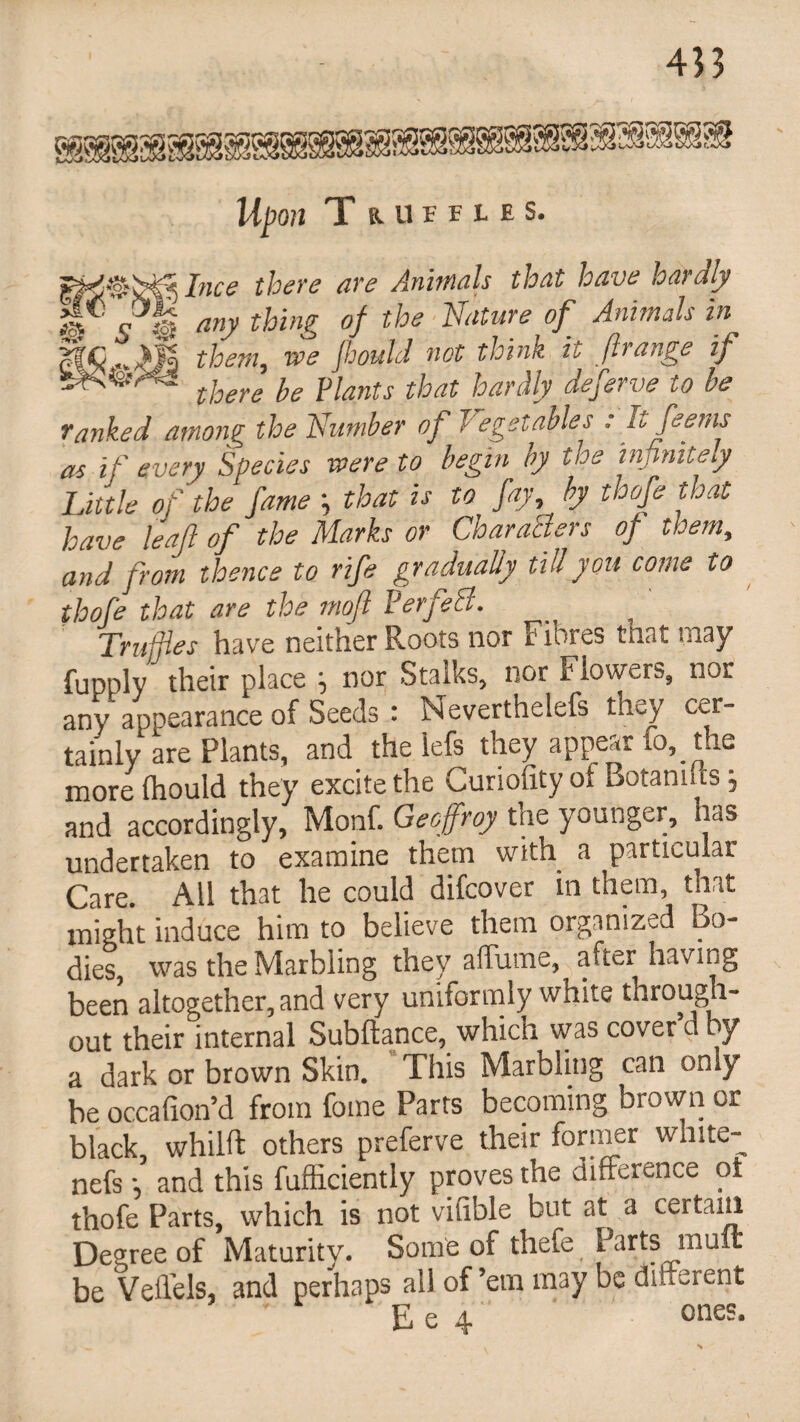 Upon T RUFFLES. Ince there are Animals that have hardly i©.? fe any thin& °fthe Nature °f Animals in *£ ..^l| them, vpe flcould not think it ftrange if there be plants that parclly deferve to be ranked among the Number of Vegetables : Itfeems as if every Species were to begin by the inj^niteiy Little of ' the fame that is to fay, by thofe that have lead of the Marks or Characters of them, and from thence to rife gradually till you come to thofe that are the moft Perfect. Truffles have neither Roots nor Fibres tnat may fupply their place nor Stalks, nor F iowers, nor any appearance of Seeds : Neverthelefs they cer¬ tainly are Plants, and the iefs they appear to, the more Ihould they excite the Curiolity ol Botanuis, and accordingly, Monf. Geoffrey the younger, has undertaken to examine them with a particular Care. All that he could difcover in them, that might induce him to believe them organized Bo¬ dies, was the Marbling they aftume, after having been altogether, and very uniformly white through¬ out their internal Subftance, which was cover d by a dark or brown Skin. This Marbling can only be occafion’d from fome Parrs becoming brown or black, whilft others preferve their former white- nefs *, and this fufliciently proves the difference oi thofe Parts, which is not vifible but at a ceri;:ilf1 Degree of Maturity. Some of thefe Parts mult be Veffels, and perhaps all of’em may be different E e 4 ones.