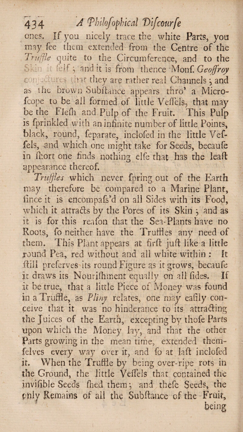 ones. If you nicely trace the white Parts, you may fee them extended from the Centre of the quite to the Circumference, and to the -i icif ; and it is from thence Monf. Geoffroy ,:re:? hat they are rather real Channels ^ and Truffle sO K i n e as the brown Subftahce appears thro’ a Micro- fcope to be all formed of little Veffels^ that may be the Fiefh and Pulp of the Fruit. This Pulp is fprinkled with an infinite number of little Points, black, round, feparate, inclofed in the little Vef- fels, and which one might take for Seeds, becaufe in fihort one finds nothing elfe that has the lead appearance thereof. Truffles which never fpring out of the Earth may therefore be compared to a Marine Plant, fince it is encompafs’d on all Sides with its Food, which it attrads by the Pores of its Skin , and as it is for this reafon that the Sea-Plants have no Roots, fo neither have the Truffles any need of them. This Plant appears at firft juft like a little round Pea, red without and all white within : It ft ill prefervesits round Figure as it grows, becaufe it draws its Nourifhment equally on all fides. If it be true, that a little Piece of Money was found in a Truffle, as Tliny relates, one may eafily con¬ ceive that it was no hinderance to its attrading the Juices of the Earth, excepting by thofe Parts upon which the Money lay, and that the other Parts growing in the mean time, extended them- felves every, way over it, and fo at la ft inclofed it. When the Truffle by being over-ripe rots in the Ground, the little Veffels that contained the invifible Seeds filed them *, and thefe Seeds, the Remains of ail the Subftance of the Fruit,