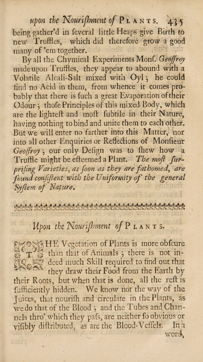 being gather’d in feveral little Heaps give Birth to new Truffles, which did therefore grow a good many of ’em together. . By all the Chymical Experiments Monf. Geoffroy made upon Truffles, they appear to abound with a Volatile Alcali-Salt mixed with Oyl *, he could find no Acid in them, from whence it comes pro¬ bably that there is fuch a great Evaporation of their Odour 5 thofe Principles of this mixed Body, which are the lighted and mod fubtile in their Nature, having nothing to bind and unite them to each other. But we will enter no farther into this Matter, nor into all other Enquiries or Refiedions of Monfieur Geoffroy *, our only Defign was to fhew how a Truffle might be edeemed a Plant. The mofi fur- prijing Varieties, as foon as they are fathomed, are found confifent with the Uniformity of the general Syfiem of Nature. * Upon the Nourijhment of P l an t s. gft^HE Vegetation of Plants is moreobfcure T J% than that of Animals , there is not in- deed much Skill required to find out that chaw their Food from the Earth by their Roots, but when that is done, all the red is fufficiently hidden. We know not the way of the Juices, that nouriffl and circulate in the Plants, as we do that of the Blood , and the Tubes and Chan¬ nels thro’ which they pafs, are neither fo obvious or vifibly didributed, as are the Blood-VefTelr. In h word.