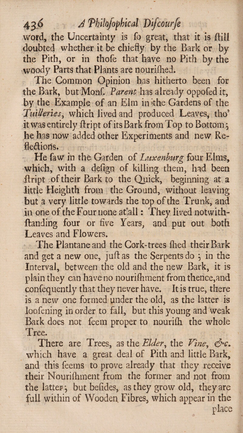 word, the Uncertainty is fo great, that it is ftill doubted whether it be chiefly by the Bark or by the Pith, or in thofe that have no Pith by the woody Parts that Plants are nourished. The Common Opinion has hitherto been for the Bark, but Monk Parent has already oppofed it, by the Example of an Elm in ithe Gardens of the TuiUenes, which lived and produced Leaves, thos it was entirely ftript of its Bark from Top to Bottom \ he has now added other Experiments and new Re¬ flexions. He faw in the Garden of Luxenhurg four Elms, which, with a defign of killing them, had been ftript .of their Bark to the Quick, beginning at a little Heighth from the Ground, without leaving but a very little towards the top of the Trunk, and in one of the Four none afiall: They lived notwith- ftanding four or five Years, and put out both Leaves and Flowers. The Plantane and the Cork-trees fhed their Bark and get a new one, juft as the Serpents do in the Interval, between the old and the new Bark, it is plain they can have no nourifhment from thence,and confequently that they never have. It is true, there is a new one formed under the old, as the latter is loofening in order to fail, but this young and weak Bark does not feem proper to nourifli the whole Tree. There are Trees, as the Elder, the Vine, &c. which have a great deal of Pith and little Bark, and this feems to prove already that they receive their Nourifhment from the former and not from the latter^ but befides, as they grow old, they are full within of Wooden Fibres, which appear in the place e