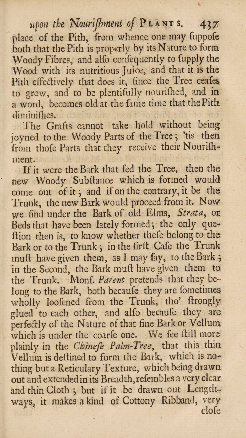 place of the Pith, from whence one may fuppofe both that the Pith is properly by its Nature to form Woody Fibres, and aifo confequently to fupply the Wood with its nutritious Juice, and that it is the Pith effedively that does it, fince the Tree ceafes to grow, and to be plentifully nourifhed, and in a word, becomes old at the fame time that the Pith diminifhes. The Grafts cannot take hold without being joyned to the Woody Parts of the Tree} ’tis then from thofe Parts that they receive their Nourilh- ment. If it were the Bark that fed the Tree, then the new Woody Subftance which is formed would come out of it} and if on the contrary, it be the Trunk, the new Bark would proceed from it. Now we find under the Bark of old Elms, Strata, or Beds that have been lately formed ^ the only que- ftion then is, to know whether thefe belong to the Bark or to the Trunk, in the firft Cafe the Trunk muft have given them, as I may fay, to the Bark ; in the Second, the Bark muft have given them to the Trunk. Monf. Parent pretends that they be¬ long to the Bark, both becaufe they are fometimes wholly loofened from the Trunk, tho5 ftrongly glued to each other, and alfo becaufe they are perfedly of the Nature of that fine Bark or Vellum which is under the coarfe one. We fee ft ill more plainly in the Chinefe Palm-Tree y that this thin Vellum is deftined to form the Bark, which is no¬ thing but a Reticulary Texture, which being drawn out and extended in its Breadth, refembles a very clear and thin Cloth } but if it be drawn out Length¬ ways., it makes a kind of Cottony Ribband, very clofe