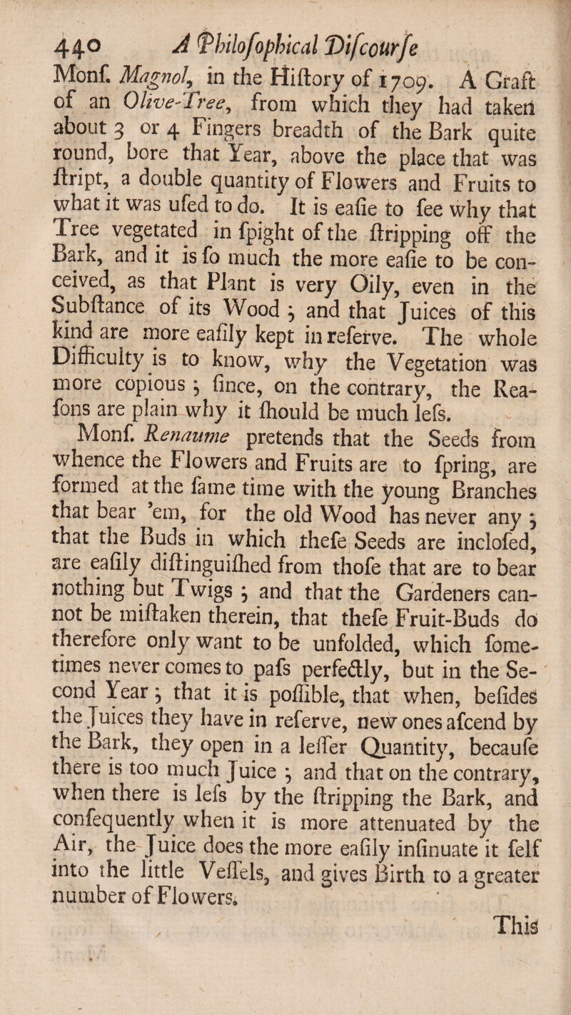 Monf. Magnol, in the Hiftory of 1709. A Graft of an Olive-Tree, from which they had taken about 3 or 4 Fingers breadth of the Bark quite round, bore that Year, above the place that was ftript, a double quantity of Flowers and Fruits to what it was ufed to do. It is eafie to fee why that Tree vegetated in fpight of the ftripping off the Bark, and it isfo much the more eafie to be con¬ ceived, as that Plant is very Oily, even in the Subftance of its Wood , and that Juices of this kind are more eaflly kept in referve. The whole Difficulty is to know, why the Vegetation was more copious ; fince, on the contrary, the Rea- fons are plain why it fhould be much lefs. Monf. Renaume pretends that the Seeds from whence the flowers and Fruits are to fpring, are formed at the fame time with the young Branches that bear em, for the old Wood has never any j that the Buds in which ihefe Seeds are inclofed, are eafily diftinguifhed from thofe that are to bear nothing but Twigs ; and that the Gardeners can¬ not be miftaken therein, that thefe Fruit-Buds do therefore only want to be unfolded, which fome- times never comes to pafs perfe&ly, but in the Se¬ cond lear, that it is pofiible, that when, befides the Juices they have in referve, new ones afcend by the Bark, they open in a lefier Quantity, becaufe there is too much Juice } and that on the contrary, when there is lefs by the ftripping the Bark, and confequently when it is more attenuated by the Air, the Juice does the more eafily infinuate it felf into the little Veffels, and gives Birth to a greater number of Flowers. /