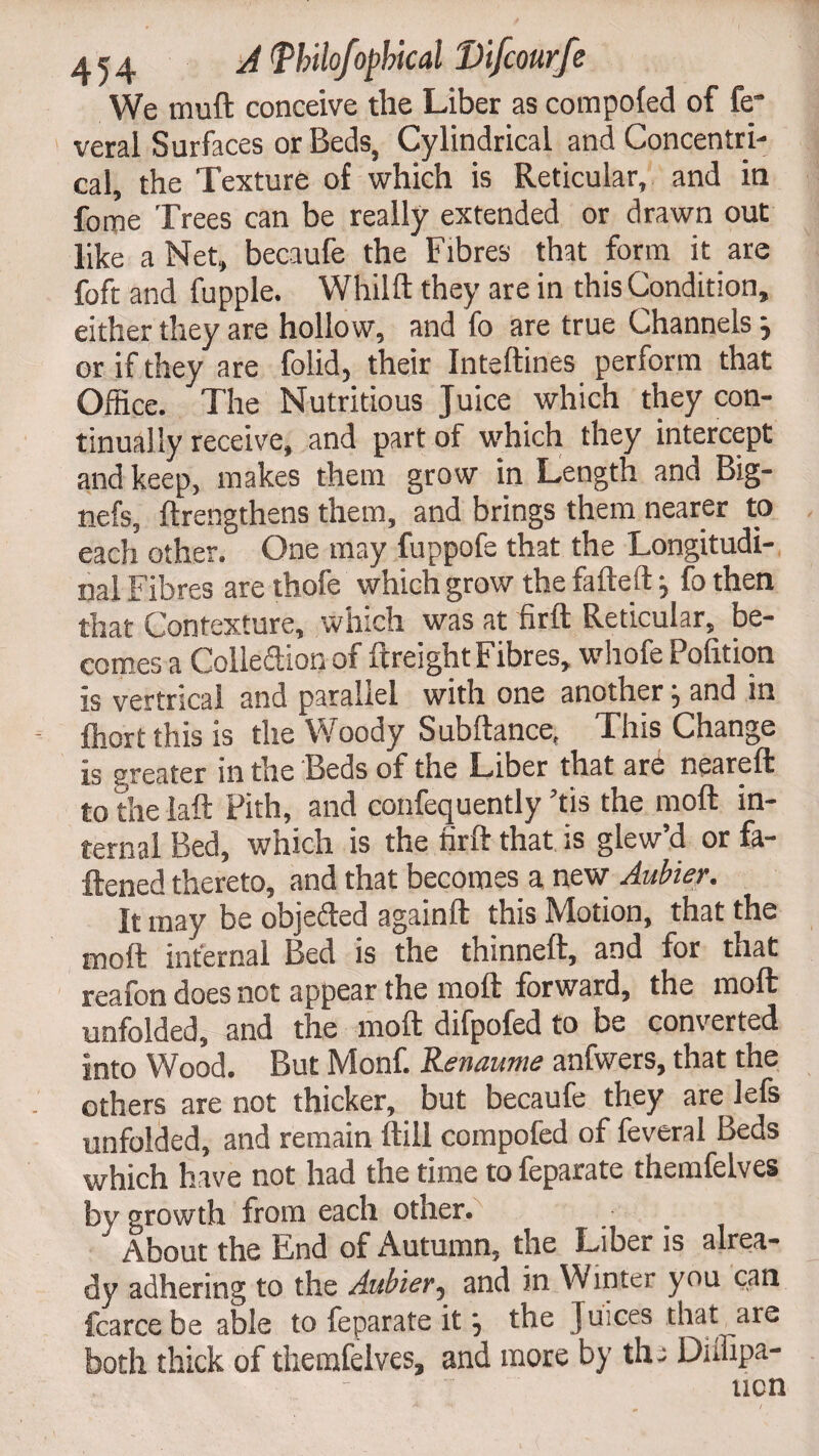 We muft conceive the Liber as compofed of fe* veral Surfaces or Beds, Cylindrical and Concentri- cal, the Texture of which is Reticular, and in fome Trees can be really extended or drawn out like a Net, becaufe the Fibres that form it are foft and fupple. Whilft they are in this Condition, either they are hollow, and fo are true Channels} or if they are folid, their Inteftines perform that Office. The Nutritious Juice which they con¬ tinually receive, and part of which they intercept and keep, makes them grow in Length and Big- nefs, ftrengthens them, and brings them nearer to each other. One may fuppofe that the Longitudi¬ nal Fibres are thofe which grow the fafteft j fo then that Contexture, which was at firft Reticular, be¬ comes a Colledion of ftreight Fibres, whofe Pofition is vertrical and parallel with one another, and in ffiort this is the Woody Subftance, This Change is greater in the Beds of the Liber that are neareft to the laft Pith, and confequently ’tis the moft in¬ ternal Bed, which is the firft that is glew’d or fa¬ ttened thereto, and that becomes a new Aubier. It may be objeded againft this Motion, that the moft internal Bed is the thinneft, and for that reafon does not appear the moft forward, the moft unfolded, and the moft difpofed to be converted into Wood. But Monf. Renaume anfwers, that the others are not thicker, but becaufe they are lefs unfolded, and remain ftill compofed of feveral Beds which have not had the time tofeparate themfelves by growth from each other. About the End of Autumn, the Liber is alrea¬ dy adhering to the Aubier, and in Winter you can fcarce be able to feparate it the Juices that are both thick of themfelves, and more by the Diffipa- ncn
