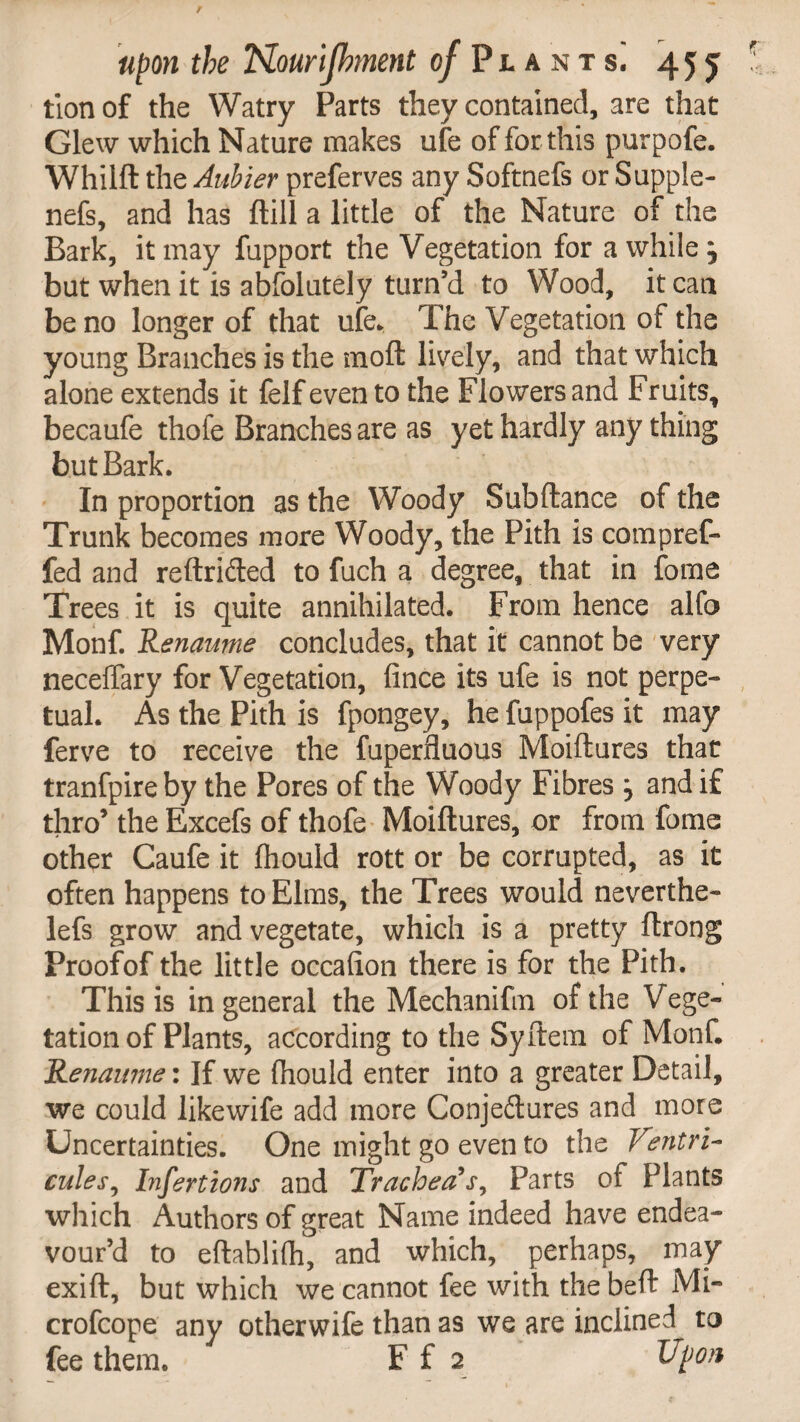 tionof the Watry Parts they contained, are that Glew which Nature makes ufe of for this purpofe. Whilft the Aubier preferves any Softnefs or Supple- nefs, and has ftill a little of the Nature of the Bark, it may fupport the Vegetation for awhile, but when it is abfolutely turn’d to Wood, it can be no longer of that ufe. The Vegetation of the young Branches is the moft lively, and that which alone extends it felf even to the Flowers and Fruits, becaufe thofe Branches are as yet hardly any thing but Bark. In proportion as the Woody Subftance of the Trunk becomes more Woody, the Pith is compref- fed and reftrided to fuch a degree, that in forne Trees it is quite annihilated. From hence alfo Monf. Renaume concludes, that it cannot be very neceffary for Vegetation, fince its ufe is not perpe¬ tual. As the Pith is fpongey, he fuppofes it may ferve to receive the fuperfluous Moiftures that tranfpire by the Pores of the Woody Fibres , and if thro’ the Excefs of thofe Moiftures, or from fome other Caufe it fhould rott or be corrupted, as it often happens to Elms, the Trees would neverthe- lefs grow and vegetate, which is a pretty ftrong Proofof the little occalion there is for the Pith. This is in general the Mechanifm of the Vege¬ tation of Plants, according to the Syftem of Monf. Renaume: If we {hould enter into a greater Detail, we could likewife add more Conjedures and more Uncertainties. One might go even to the Ventri- cules, Infertions and Trachea's, Parts of Plants which Authors of great Name indeed have endea¬ vour’d to eftablifh, and which, perhaps, may exift, but which we cannot fee with the beft Mi- crofcope any otherwife than as we are inclined to fee them. F f 2 Upon