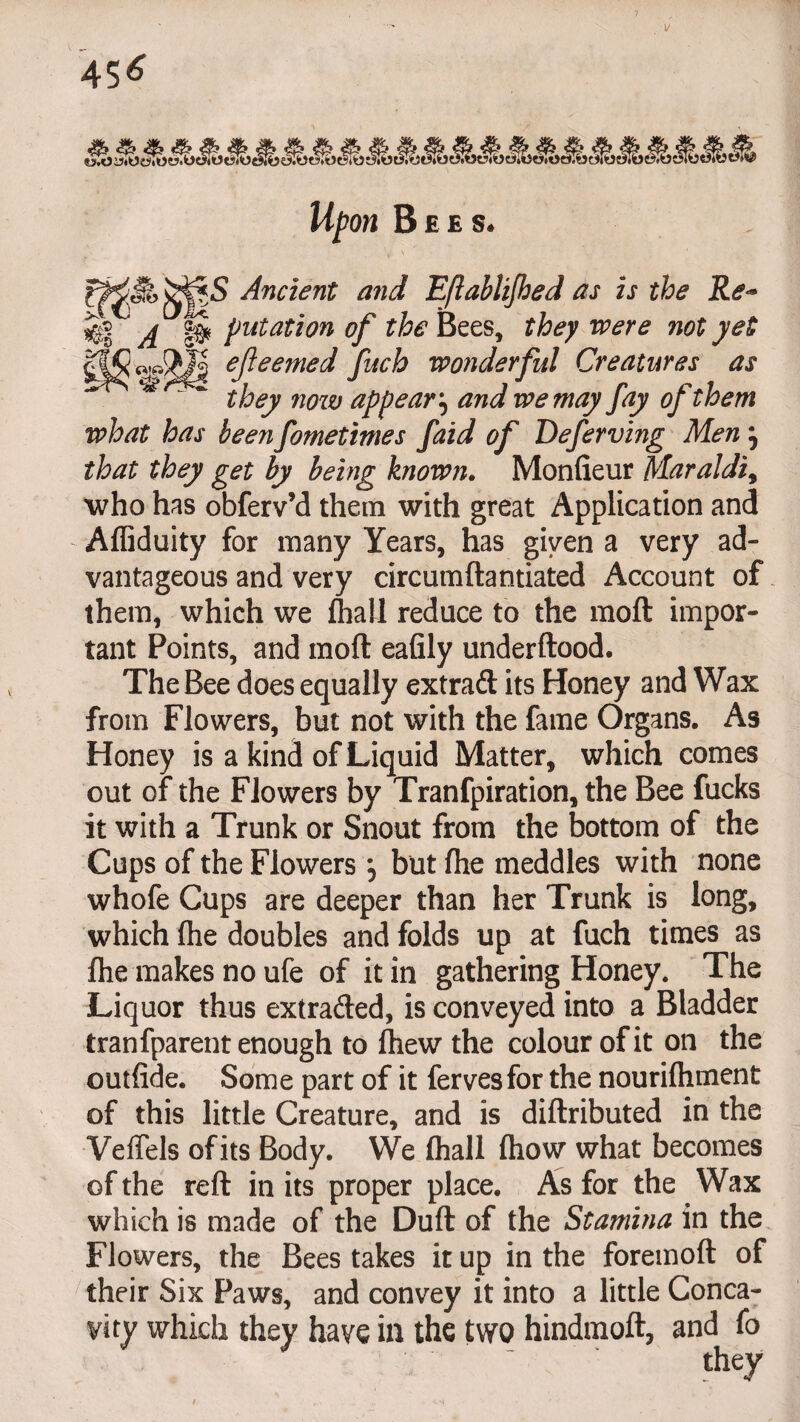 45* 4b <& & _ „ -T - ^ ^ ts.Oi?«oi5Iow.0e>iOti><Ot5R5«3.1 W/wi B EES* _JJ^S Ancient and Eftablijhed as is the Re<* A §8* put at ion of the Bees, they were not yet ejieemed fuch wonderful Creatures as * ~ they now appear, we may fay of them what has been fometimes faid of Deferving Men} rfwtf they get by being known. Monfieur Maraldi9 who has obferv’d them with great Application and Affiduity for many Years, has given a very ad¬ vantageous and very circumftantiated Account of them, which we fliall reduce to the raoft impor¬ tant Points, and moft eafily underftood. The Bee does equally extraft its Honey and Wax from Flowers, but not with the fame Organs. As Honey is a kind of Liquid Matter, which comes out of the Flowers by Tranfpiration, the Bee fucks it with a Trunk or Snout from the bottom of the Cups of the Flowers but ftte meddles with none whofe Cups are deeper than her Trunk is long, which (he doubles and folds up at fuch times as flie makes no ufe of it in gathering Honey. The Liquor thus extra&ed, is conveyed into a Bladder tranfparent enough to ftiew the colour of it on the ©utfide. Some part of it fervesfor the nourifhment of this little Creature, and is diftributed in the VefTels of its Body. We fliall (how what becomes of the reft in its proper place. As for the Wax which is made of the Duft of the Stamina in the Flowers, the Bees takes it up in the foremoft of their Six Paws, and convey it into a little Conca¬ vity which they have in the two hindmoft, and fo they