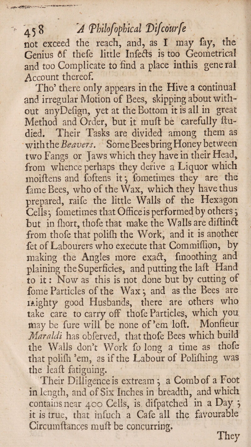 not exceed the reach, and, as I may fay, the Genius 6f thefe little Infefts is too Geometrical and too Complicate to find a place inthis gene ral .Account thereof. Tho3 there only appears in the Hive a continual and irregular Motion of Bees, skipping about with¬ out anyDefign, yet at the Bottom it is all in great Method and Order, but it muft be carefully ftu- died. Their Tasks are divided among them as with the Beavers. Some Bees bring Honey between two Fangs or Jaws which they have in their Head, from whence perhaps they derive a Liquor which moiftens and foftens it , fometimes they are the fame Bees, who of the Wax, which they have thus prepared, raife the little Walls of the Hexagon Cells, fometimes that Office is performed by others} but in fliort, thofe that make the Walls are diftind from thofe that poliffi the Work, and it is another fet of Labourers who execute that Commiflion, by making the Angles more exad, fmoothing and plaining the Superficies, and putting the laft Hand to it: Now as this is not done but by cutting of fome Particles of the Wax *, and as the Bees are mighty good Husbands, there are others who take care to carry off* thofe Particles, which you may be fure will be none of’em loft. Monfieur Maraldi has obferved, that thofe Bees which build the Walls don't Work fo long a time as thofe that poliffi ’em, as if the Labour of Poliftiing was the leaft fatiguing. Their Diiligenceis extream ^ a Comb of a Foot in length, and of Six Inches in breadth, and which contains near 400 Cells, is difpatched in a Day *? it is true, that infuch a Cafe all the favourable Circumftances muft be concurring.