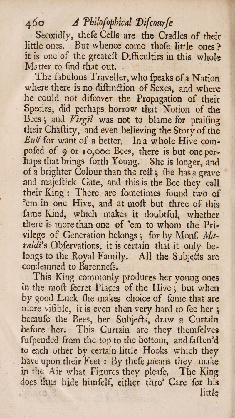 Secondly, thefe Cells are the Cradles of their little ones. But whence come thofe little ones ? it is one of the greateft Difficulties in this whole Matter to find that out. - The fabulous Traveller, who fpeaks of a Nation where there is no diftindion of Sexes, and where he could not difcover the Propagation of their Species, did perhaps borrow that Notion of the Bees; and Virgil was not to blame for praifing their Chaftity, and even believing the Story of the Bull for want of a better. In a whole Hive com- pofed of 9 or 10,000 Bees, there is but one per¬ haps that brings forth Young. She is longer, and of a brighter Colour than the reft j fhe has a grave and majeftick Gate, and this is the Bee they call their King : There are fometimes found two of ’em in one Hive, and at moft but three of this fame Kind, which makes it doubtful, whether there is more than one of ’em to whom the Pri¬ vilege of Generation belongs ; for by Monf. Ma- taldi’s Observations, it is certain that it only be¬ longs to the Royal Family. All the Subjeds are condemned to Barennefs. This King commonly produces her young ones In the moft fecret Places of the Hive \ but when by good Luck fhe makes choice of fome that are more vifible, it is even then very hard to fee her j becaufe the Bees, her Subjeds, draw a Curtain before her. This Curtain are they themfelves fufpended from the top to the bottom, and faften’d to each other by certain little Hooks which they have upon their Feet: By thefe paeans they make in the Air what Figures they pleafe, The King does thus hide himfelf, either thro’ Care for his : Jittle