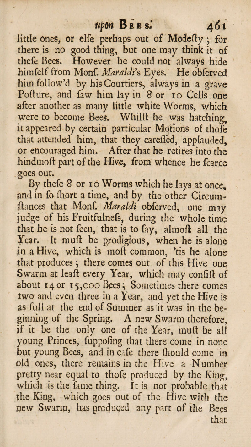 little ones, or elfe perhaps out of Modefty ^ for there is no good thing, but one may think it of thefe Bees. However he could not always hide himfelf from Monf. Maraldi9 s Eyes. He obferved him follow’d by his Courtiers, always in a grave Pofture, and faw him lay in 8 or 10 Cells one after another as many little white Worms, which were to become Bees. Whilft he was hatching, it appeared by certain particular Motions of thofe that attended him, that they careffed, applauded, or encouraged him. After that he retires into the hindmoft part of the Hive, from whence he fcarce goes out. By thefe 8 or 10 Worms which he lays at once* and in fc fhort a time, and by the other Circum- ftances that Monf. Maraldi obferved, one may judge of his Fruitfulnefs, during the whole time that he is not feen, that is to fay, almoft all the Year. It muft be prodigious, when he is alone in a Hive, which is mo ft common, ’tis he alone that produces •, there comes out of this Hive one Swarm at leaft every Year, which may confift of about 14or 15,000 Bees} Sometimes there comes two and even three in a Year, and yet the Hive is as full at the end of Summer as it was in the be¬ ginning of the Spring. A new Swarm therefore, if it be the only one of the Year, muft be all young Princes, fuppofing that there come in none but young Bees, and in cafe there (hould come in old ones, there remains in the Hive a Number pretty near equal to thofe produced by the King, which is the fame thing. It is not probable that the King, which goes out of the Hive with the j)ew Swarm, has produced any part of the Bees that