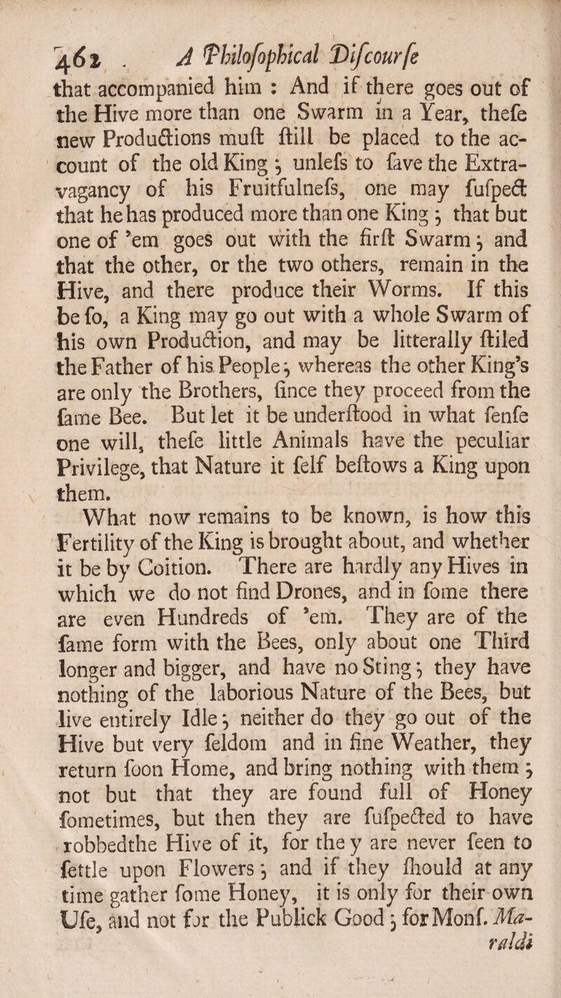 that accompanied him : And if there goes out of the Hive more than one Swarm in a Year, thefe new Produftions malt ftill be placed to the ac¬ count of the old King *, unlefs to fave the Extra¬ vagancy of his Fruitfulnefs, one may fufpeft that he has produced more than one King 3 that but one of ’em goes out with the firft Swarm 3 and that the other, or the two others, remain in the Hive, and there produce their Worms. If this befo, a King may go out with a whole Swarm of his own Produftion, and may be litterally ftiled the Father of his People 3 whereas the other King’s are only the Brothers, fince they proceed from the lame Bee. But let it be underftood in what fenfe one will, thefe little Animals have the peculiar Privilege, that Nature it felf bellows a King upon them. What now remains to be known, is how this Fertility of the King is brought about, and whether it be by Coition. There are hardly any Hives in which we do not find Drones, and in fome there are even Hundreds of ’em. They are of the fame form with the Bees, only about one Third longer and bigger, and have no Sting 3 they have nothing of the laborious Nature of the Bees, but live entirely Idle3 neither do they go out of the Hive but very feldom and in fine Weather, they return foon Home, and bring nothing with them 3 not but that they are found full of Honey fometimes, but then they are fufpeded to have robbedthe Hive of it, for the y are never feen to fettle upon Flowers 3 and if they Ihould at any time gather fome Honey, it is only for their own Ufe, and not far the Publick Good 3 forMonf. Ma-