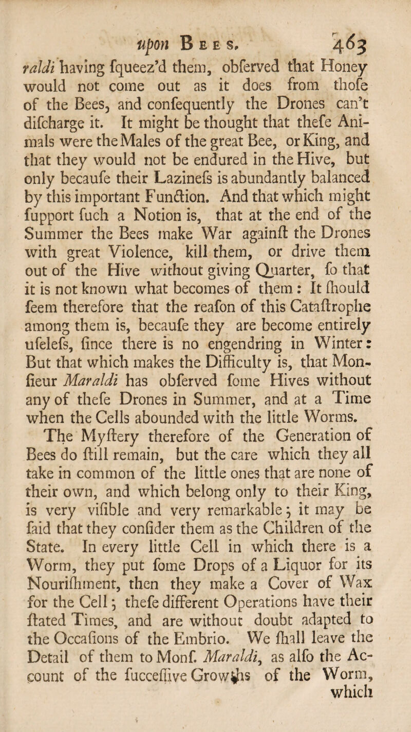 faldi having fqueez’d them, obferved that Honey would not come out as it does from, thofe of the Bees, and confequently the Drones can’t difcharge it. It might be thought that thefe Ani¬ mals were the Males of the great Bee, or King, and that they would not be endured in the Hive, but only becaufe their Lazinefs is abundantly balanced by this important Fundion. And that which might fupport fuch a Notion is, that at the end of the Summer the Bees make War againft the Drones with great Violence, kill them, or drive them out of the Hive without giving Quarter, fo that it is not known what becomes of them.: It fhould feem therefore that the reafon of this Cataftrophe among them is, becaufe they are become entirely ufelefs, fince there is no engendring in Winter: But that which makes the Difficulty is, that Mon- fieur Maraldi has obferved feme Hives without any of thefe Drones in Summer, and at a Time when the Cells abounded with the little Worms. The Myftery therefore of the Generation of Bees do ftili remain, but the care which they all take in common of the little ones that are none of their own, and which belong only to their King, is very vifible and very remarkable j it may be faid that they confider them as the Children of the State. In every little Cell in which there is a Worm, they put fome Drops of a Liquor for its Nouriffiment, then they make a Cover of Wax for the Cell j thefe different Operations have their flated Times, and are without doubt adapted to the Occafions of the Embrio. We ffiall leave the Detail of them to Monf. Maraldi, as alfo the Ac¬ count of the fucceffive Growths of the Worm, which