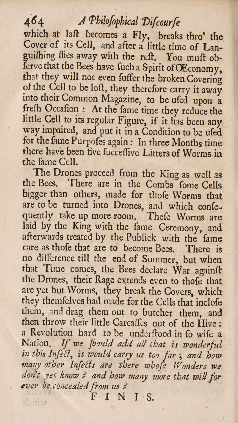 which at laft becomes a Fly, breaks thro’ the Cover of its Cell, and after a little time of Lan- guilhing flies away with the reft. You muft ob- ferve that the Rees have fuch a Spirit ofQEconomy, that they will not even fufFer the broken Covering of the Cell to be loft, they therefore carry it away into their Common Magazine, to be ufed upon a frelh Occafion : At the fame time they reduce the little Cell to its regular Figure, if it has been any way impaired, and put it in a Condition to be ufed for the fame Purpofes again: In three Months time there have been five fucceffive Litters of Worms in the fame Cell. The Drones proceed from the King as well as the Bees. There are in the Combs fome Cells bigger than others, made for thofe Worms that are to be turned into Drones, and which confe- quently take up more room. Thefe Worms are laid by the King with the fame Ceremony, and afterwards treated by the Publick with the fame care as thofe that are to become Bees. There is no difference till the end of Summer, but when that lime comes, the Bees declare War againft the Drones, their Rage extends even to thofe that are yet but Worms, they break the Covers, which they themfelves had made for the Cells that inclofe them, and drag them out to butcher them, and then throw their little CarcafTes out of the Hive : a Revolution hard to be underftood in fo wife a Nation, If we flsould add all that is wonderful in this Infetd, it would carry us too far ; and how many other In feels are there whofe Wonders we don’t yet know .<? and how many more that will for ever be concealed from us .<? FINIS.