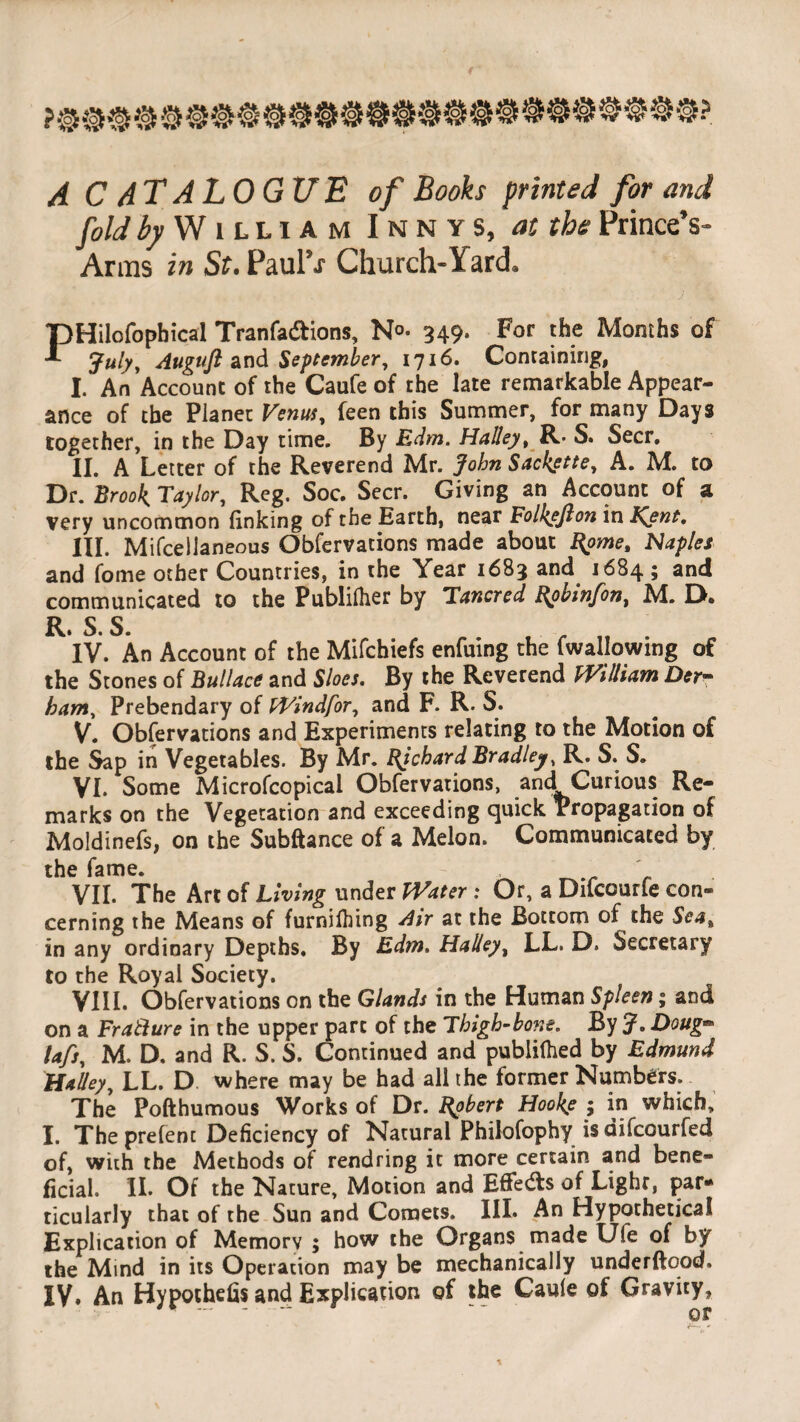 A CATALOGUE of Books printed for and fold by William Innys, at the PrinceV Arms in St. Paul5*? Church-Yard* Flilofopbical Tranfa&ions, No. 349. For the Months of July, Auguft and September, 1716. Containing, I. An Account of the Caufe of the late remarkable Appear¬ ance of the Planet Venus, feen this Summer, for many Days together, in the Day time. By Edm. Halley, R* S. Seer. II. A Letter of the Reverend Mr. John Sackette, A. M. to Dr. Brook Taylor, Reg. Soc. Seer. Giving an Account of a very uncommon finking of the Barth, near Folksfion in Kent, HI. Mifcellaneous Obfervacions made about Rome, Naples and fome other Countries, in the Year 1683 and 1684 ; and communicated to the Publilher by Tancred Robinfon, M. D. R S S IV. An Account of the Mifchiefs enfuing the fwallowing of the Stones of Bullace and Sloes. By the Reverend William Der- ham, Prebendary of Windfor, and F. R. S. V. Obfervations and Experiments relating to the Motion of the Sap in Vegetables. By Mr. Richard Bradley, R. S. S. VI. Some Microfcopical Obfervations, and Curious Re¬ marks on the Vegetation and exceeding quick Propagation of Moldinefs, on the Subftance of a Melon. Communicated by the fame. VII. The Art of Living under Water : Or, a Difcourfe con¬ cerning the Means of furnilhing Air at the Bottom of the Sea, in any ordinary Depths. By Edm. Halley, LL. D. Secretary to the Royal Society. VIII. Obfervations on the Glands in the Human Spleen; and on a Fracture in the upper part of the Thigh-bone. By J. Doug- lafs, M. D. and R. S. S. Continued and publilhed by Edmund Halley, LL. D where may be had all the former Numbers. The Pofthumous Works of Dr. Robert Hooke ; in which, I. Theprefent Deficiency of Natural Philofophy isdifeourfed of, with the Methods of rendring it more certain and bene¬ ficial. II. Of the Nature, Motion and EfFedts of Light, par¬ ticularly that of the Sun and Comets. III. An Hypothetical Explication of Memory ; how the Organs made U(e of by the Mind in its Operation may be mechanically underftqod. IV. An Hypochefis and Explication of the Caule of Gravity,