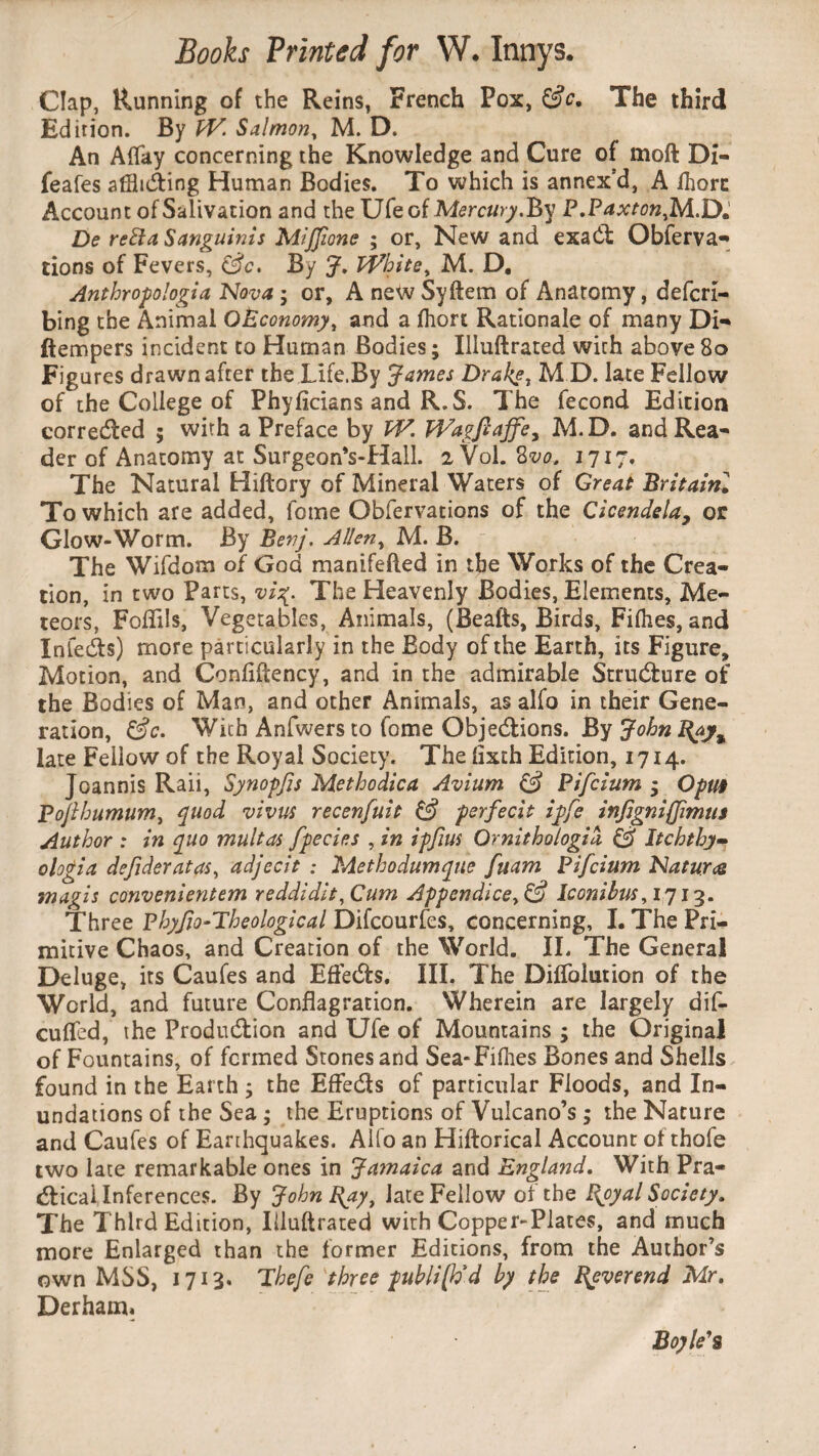 Clap, Running of the Reins, French Pox, &c. The third Edirion. By W. Salmon, M. D. An Allay concerning the Knowledge and Cure of moft Di- feafes afthCting Human Bodies. To which is annex'd, A Ihorc Account of Salivation and the Ufe of Mercury.By P.Paxton,M.D. De retta Sanguinis Mijfone ; or, New and exaCt Obferva- tions of Fevers, (3c. By J. White, M. D, Anthropologia Nova; or, A newSyftem of Anatomy, defcri- bing the Animal OEconomy, and a fhort Rationale of many Di- ftempers incident to Human Bodies; Illuftrated with above 80 Figures drawn after the Life.By James Drake, MD. late Fellow of the College of Phyficians and R.S. The fecond Edition corrected ; with a Preface by VV. Wagftajfe, M.D. and Rea¬ der of Anatomy at Surgeon's-Hall. 2 Vol. 8vo. 1717, The Natural Hiftory of Mineral Waters of Great Britaini To which are added, feme Obfervations of the Cicendela, or Glow-Worm. By Benj. Allen, M. B. The Wifdom of God manifefled in the Works of the Crea¬ tion, in two Parts, vi%. The Heavenly Bodies, Elements, Me¬ teors, FofTils, Vegetables, Animals, (Beafts, Birds, Fifties, and InfeCts) more particularly in the Body of the Earth, its Figure, Motion, and Confiftency, and in the admirable Structure of the Bodies of Man, and other Animals, as alfo in their Gene¬ ration, (3c. With Anfwers to fome Objections. By John J\ay% late Fellow of the Royal Society. The flxth Edition, 1714. Joannis Raii, Synopfis Methodica Avium (3 Pifcium ; Opm Pofthumum, quod vivus recenfuit (3 per fecit ipfe infigniffimus Author : in quo multas fpecies , in ipfius Ornithologia (3 Itchthy- ologia dejideratas, adjecit : Methodumque fuam Pifcium Natures magis convenientem reddidit. Cum Appendice,(3 Iconihus,1713. Three Phyfio-Theological Difcourfes, concerning, I. The Pri¬ mitive Chaos, and Creation of the World. II. The General Deluge, its Caufes and EfteCts. III. The Difloiution of the World, and future Conflagration. Wherein are largely dif- cufled, the Production and Ufe of Mountains ; the Original of Fountains, of formed Stones and Sea-Fifties Bones and Shells found in the Earth ; the EfteCts of particular Floods, and In¬ undations of the Sea • the Eruptions of Vulcano’s ; the Nature and Caufes of Earthquakes. Alfo an Hiftorical Account of thofe two late remarkable ones in Jamaica and England. With Pra¬ ctical Inferences. By John Ray, late Fellow of the I\oyal Society. The Third Edition, Illuftrated with Copper-Plates, and much more Enlarged than the former Editions, from the Author’s own MSS, 1713. Thefe three publi[Ud by the Reverend Mr. Derham. Boyle's