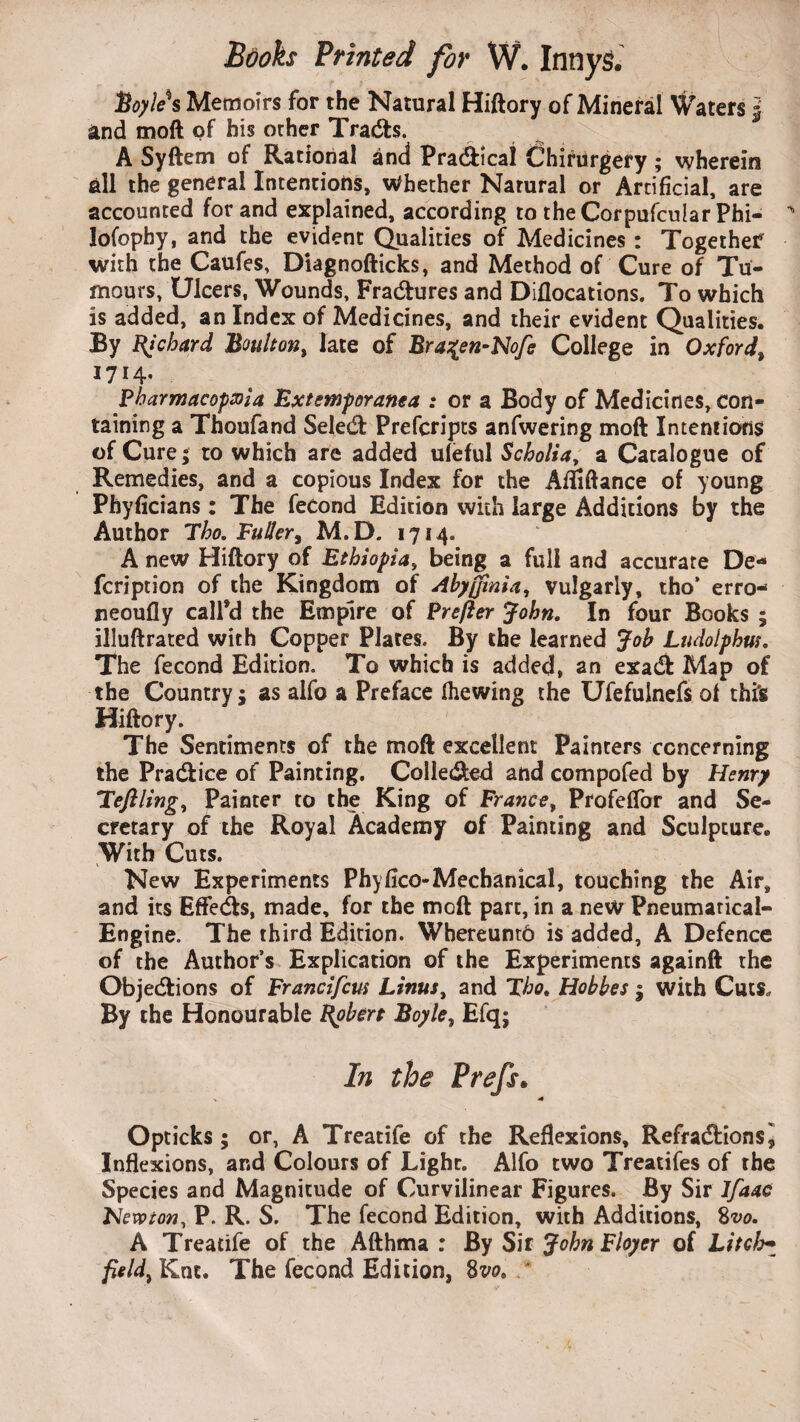 Hoyle*s Memoirs for the Natural Hiftory of Mineral Waters j and moft of his other Tracts. A Syftem of Rational and Practical Chirurgery ; wherein all the general Intentions, Whether Natural or Artificial, are accounted for and explained, according to theCorpufcular Phi- lofophy, and the evident Qualities of Medicines: Togethef with the Caufes, Diagnofticks, and Method of Cure of Tu¬ mours, Ulcers, Wounds, Fractures and Diflocations. To which is added, an Index of Medicines, and their evident Qualities. By Ri chard Boult on, late of Bra%en-Nofe College in Oxford, 1714. Pharmacopeia Extemporanca : or a Body of Medicines, con¬ taining a Thoufand Select Prefcripts anfwering moft Intentions of Cure; to which are added ufeful Scholia, a Catalogue of Remedies, and a copious Index for the Afififtance of young Phyficians: The fecond Edition with large Additions by the Author Tho. Fuller, M.D. 1714. A new Hiftory of Ethiopia, being a full and accurate De* fcription of the Kingdom of Abyjfmia, vulgarly, tho’ erro- neoufly call’d the Empire of Prefer John. In four Books ; illuftrated with Copper Plates. By the learned Job Ludolphus. The fecond Edition. To which is added, an exact Map of the Country j as alfo a Preface (hewing the Ufefulnefs of thi's Hiftory. The Sentiments of the moft excellent Painters concerning the Practice of Painting. Collected and compofed by Henry 'Teflling, Painter to the King of France, Profeflbr and Se¬ cretary of the Royal Academy of Painting and Sculpture. With Cuts. New Experiments Phyfico-Mechanical, touching the Air, and its Effects, made, for the moft part, in a new Pneumarical- Engine. The third Edition. Wbereunto is added, A Defence of the Author’s Explication of the Experiments againft the Objections of Francifm Linus, and Tho. Hobbes ; with Cuts. By the Honourable Robert Boyle, Efqj In the Prefs. > 4 Opticks ; or, A Treatife of the Reflexions, Refractions ] Inflexions, and Colours of Light. Alfo two Treatifes of the Species and Magnitude of Curvilinear Figures. By Sir Ifaac Newton, P. R. S. The fecond Edition, with Additions, 8vo. A Treatife of the Afthma : By Sir John Floyer of hitch• fields Kne. The fecond Edition, 8w. *