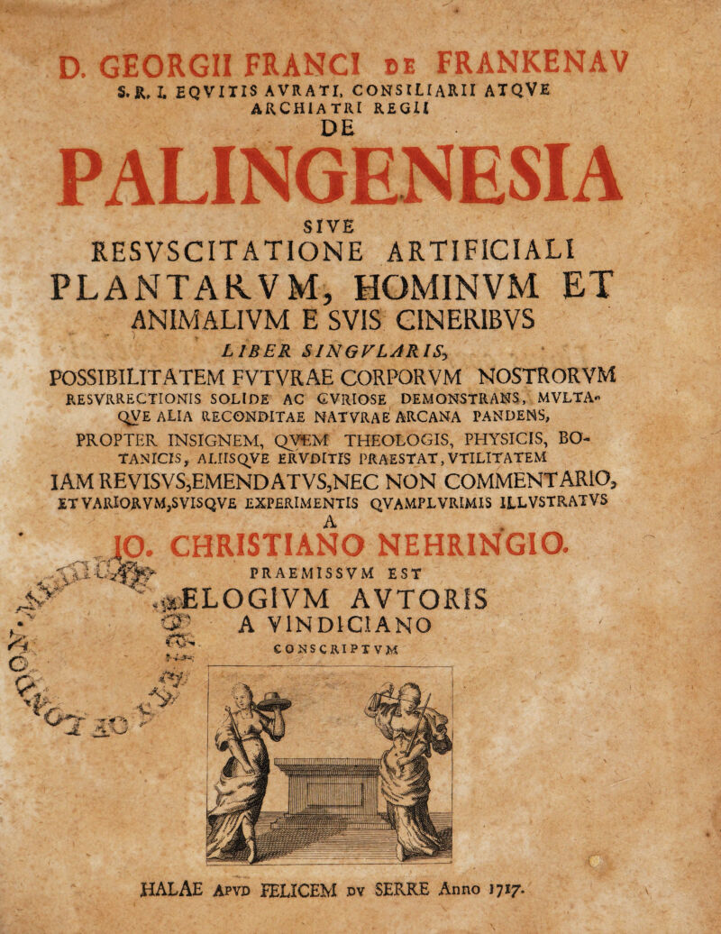 D. GEORGII FRANCI be FRANKENAV S. R, I. EQVITIS AVRATI, CONSILIARII ATQVE ARCHIATRI REGII DE PALINGENESIA SIVE RESVS CITATIONE ARTIFICIALI PLANTARVM, HOMINVM ET ANIMALIVM E SVIS CINERIBVS LIBER SINGFLJRIS, POSSIBILITATEM FVTVRAE CORPORVM NOSTRORVM RESVRRECTIONIS SOLIDE AC GVRIOSE DEMONSTRANS, MVLTA» qVE ALIA RECONDITAE NATVRAE ARCANA PANDENS, PROPTER INSIGNEM, QV£M THEOLOGIS, PHYSICIS, BO¬ TANICIS, ALirSQVE ERVDITIS PRAESTAT, VTILITATEM IAM REVISVS,EMENDATVS,N£C NON COMMENTARIO, ET VARlORVMjSVISQVE EXPERIMENTIS QVAMPLVRIMIS ILLVSTRATVS IO. CHRISTIANO NEHRINGIO. PRAEMISSVM EST ^  «^ELOGIVM AVTORIS A Y1ND1CIANO r,f*;_ HALAE Apvd PELICEM dv SERRE Anno 1717.