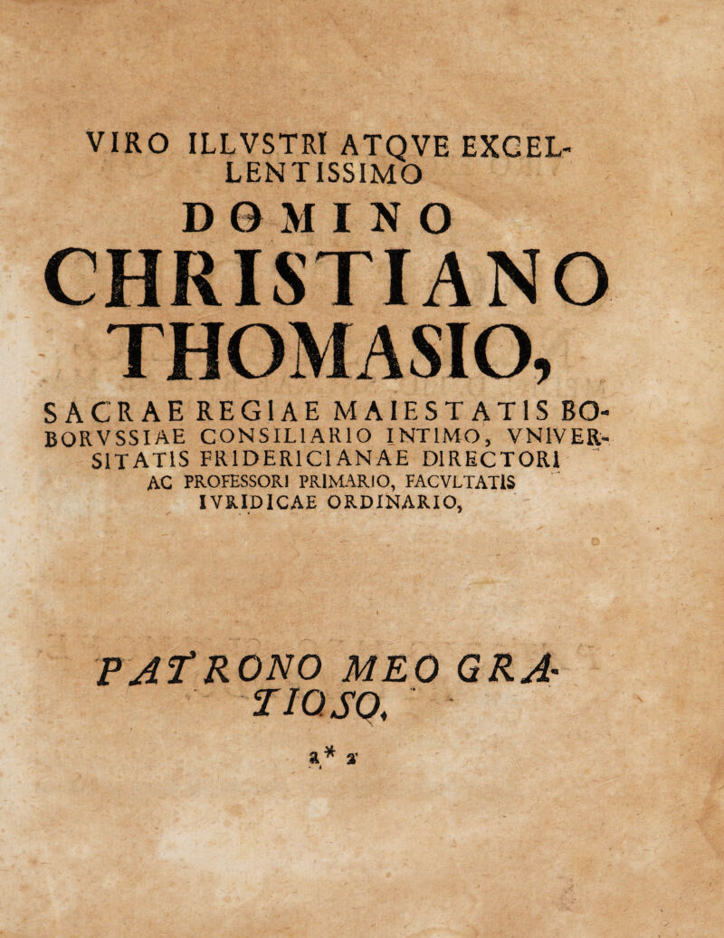 VIRO ILLVSTRI ATQVE EXCEL¬ LENTISSIMO DOMINO CHRISTIANO THOMA SIO, SACRAE REGIAE MAIE STATIS BO- BORVSSIAE CONSILIARIO INTIMO, VN1VER- S1TAT1S FR1D ERI CIANAE DIRECTORI  AC PROFESSORI PRIMARIO, FACVLTAT1S IVRIDICAE ORDINARIO, PAfRONO MEO GRA- TIQSQ,