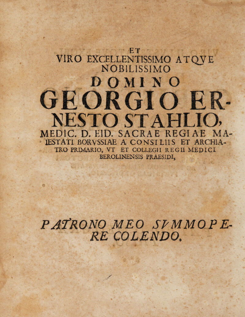 t ET VIRO EXCELLENTISSIMO ATQVE NOBILISSIMO m o mimo MEDIC. D. E ID. SACRAE REGIAE MA- 1ESTATI BORVSSIAE A CONSILIIS ET ARCHIA¬ TRO PRIMARIO, VT ET COLLEGII REGII MEDICI BEROLINENS1S PRAES1DI, \ PAfRONO MEO SPMMOPE- RE COLENDO.