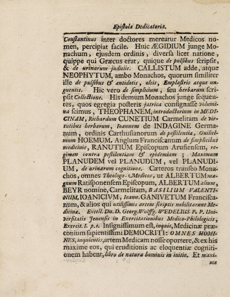 atfi Conflantinus inter do&ores mereatur Medicos no¬ men, percipiat facile. Huic iEGIDIUM junge Mo¬ nachum , ejusdem ordinis , diverla licet natione , quippe qui Graecus erat, quique de pulfibus fcripfit, & de urinarum judiciis. CALLISTUM adde, atque NEOPHYTUM, ambo Monachos, quorum fimiliter ille de pulftbus (f antidotis, oleis, Emplajiris atque un¬ guentis. Hic vero de fimplkium , leu herbarum fcri¬ pfit Colle Bione. His demum Monachos junge fequ en¬ tes, quos egregia pofteris jatrica confignaile volumi¬ na Icimus , THEOPHANEM, introduBorium in MEDI¬ CINAM, Richardum CUNETIUM Carmel itam de vir¬ tutibus herbarum, Toannem de INDAGINE Germa¬ num, ordinis Carthufianorum de peflilentia, Guiliet- mum HOEMUM, AnglurnFranciicarmm de fmplkibus medicinis, RANUTIUM Epilcopum Arufienfem, re¬ gimen contra pefiilentieim (f epidemiam ; Maximum PLANUDEM vel PLANUDUM, vel PLANUDI- UM , de urinarum cognitione. Catteros tranfeo Mona¬ chos, omnes Theologo - cMedhos, ut ALBERTUM ma¬ gnum Ratilponenfem Epilcopum, ALBERTUM alium, BEYR nomine, Carmelitam, B AS ILIUM VALENTI- IOANICIVM, Ioann. GANIVETUM Francifca- num, & alios qui utiBJJlmis artem fcriptis nobilitarunt Me¬ dicina. Excell. Dn.D. Georg.lVotffg. IVEDELIUS P. P. Uni¬ ti er (itatis jenenjis in Exercitationibus Medico-Philologicis % Exercit.l. p.t. Infigniffimum Medicinae prae¬ conium fepientiffimi DEMOCRITI: OMNES HOMI¬ NES, inquientis^ttzmMedicam nolie oportere,& ex his maxime eos, qui eruditionis ac eloquentia; cogniti¬ onem habeat, libra de natum hominis in initiet. Et maxi-